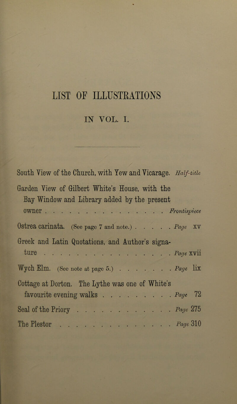 LIST OF ILLUSTRATIONS IN VOL. I. South Yiew of the Church, with Yew and Vicarage. Half-title Garden Yiew of Gilbert White’s House, with the Bay Window and Library added by the present Owner Frontispiece Ostrea carinata. (See page 7 and note.) Page XV Greek and Latin Quotations, and Author’s signa- ture Page xvii Wych Elm. (See note at page 5.) Page lix Cottage at Dorton. The Lythe was one of White’s favourite evening walks Page 72 Seal of the Priory Page 275 The Plestor Page 310