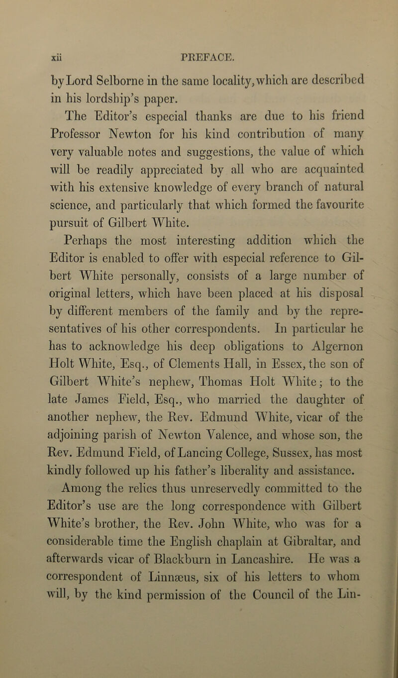 by Lord Selborne in the same locality, which are described in his lordship’s paper. The Editor’s especial thanks are due to his friend Professor Newton for his kind contribution of many very valuable notes and suggestions, the value of which will be readily appreciated by all who are acquainted with his extensive knowledge of every branch of natural science, and particularly that which formed the favourite pursuit of Gilbert White. Perhaps the most interesting addition which the Editor is enabled to offer with especial reference to Gil- bert White personally, consists of a large number of original letters, which have been placed at his disposal by different members of the family and by the repre- sentatives of his other correspondents. In particular he has to acknowledge his deep obligations to Algernon Holt White, Esq., of Clements Hall, in Essex, the son of Gilbert White’s nephew, Thomas Holt White; to the late James Eield, Esq., who married the daughter of another nephew, the Rev. Edmund White, vicar of the adjoining parish of Newton Valence, and whose son, the Rev. Edmund Field, of Lancing College, Sussex, has most kindly followed up his father’s liberality and assistance. Among the relics thus unreservedly committed to the Editor’s use are the long correspondence with Gilbert White’s brother, the Rev. John White, who was for a considerable time the English chaplain at Gibraltar, and afterwards vicar of Blackburn in Lancashire. He was a correspondent of Linnaeus, six of his letters to whom will, by the kind permission of the Council of the Lin-