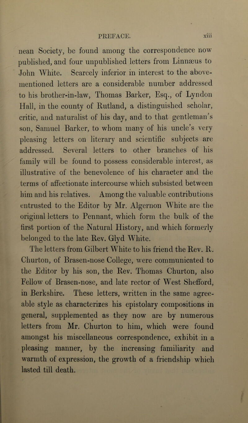 nean Society, be found among the correspondence now published, and four unpublished letters from Linnaeus to John White. Scarcely inferior in interest to the above- mentioned letters are a considerable number addressed to his brother-in-law, Thomas Barker, Esq., of Lyndon Hall, in the county of Rutland, a distinguished scholar, critic, and naturalist of his day, and to that gentleman’s son, Samuel Barker, to whom many of his uncle’s very pleasing letters on literary and scientific subjects are addressed. Several letters to other branches of his family will be found to possess considerable interest, as illustrative of the benevolence of his character and the terms of affectionate intercourse which subsisted between him and his relatives. Among the valuable contributions entrusted to the Editor by Mr. Algernon White are the original letters to Pennant, which form the bulk of the first portion of the Natural History, and which formerly belonged to the late Rev. Glyd White. The letters from Gilbert White to his friend the Rev. R. Churton, of Brasen-nose College, were communicated to the Editor by his son, the Rev. Thomas Churton, also Fellow of Brasen-nose, and late rector of West Shefford, in Berkshire. These letters, written in the same agree- able style as characterizes his epistolary compositions in general, supplemented as they now are by numerous letters from Mr. Churton to him, which were found amongst his miscellaneous correspondence, exhibit in a pleasing manner, by the increasing familiarity and warmth of expression, the growth of a friendship which lasted till death.