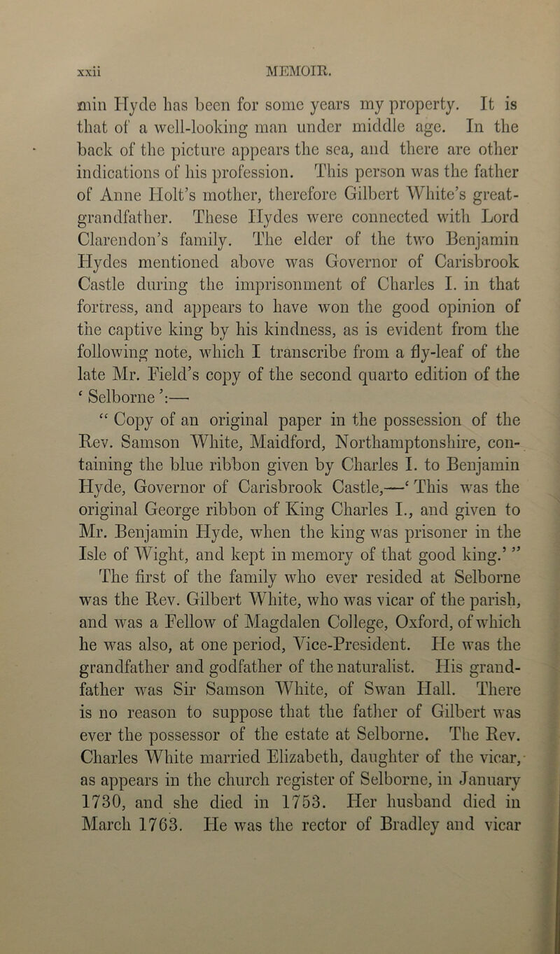 min Hycle has been for some years my property. It is that of a well-looking man under middle age. In the back of the picture appears the sea, and there are other indications of his profession. This person was the father of Anne Holt’s mother, therefore Gilbert White’s great- grandfather. These Hydes were connected with Lord Clarendon’s family. The elder of the two Benjamin Hydes mentioned above was Governor of Carisbrook Castle during the imprisonment of Charles I. in that fortress, and appears to have won the good opinion of the captive king by his kindness, as is evident from the following note, which I transcribe from a fly-leaf of the late Mr. Field’s copy of the second quarto edition of the * Selborne ’:— “ Copy of an original paper in the possession of the Rev. Samson White, Maidford, Northamptonshire, con- taining the blue ribbon given by Charles I. to Beniamin Hyde, Governor of Carisbrook Castle,—‘ This was the original George ribbon of King Charles I., and given to Mr. Benjamin Hyde, when the king was prisoner in the Isle of Wight, and kept in memory of that good king.’ ” The first of the family who ever resided at Selborne was the Rev. Gilbert White, who was vicar of the parish, and was a Fellow of Magdalen College, Oxford, of which he was also, at one period, Vice-President. He was the grandfather and godfather of the naturalist. His grand- father was Sir Samson White, of Swan Hall. There is no reason to suppose that the father of Gilbert was ever the possessor of the estate at Selborne. The Rev. Charles White married Elizabeth, daughter of the vicar, as appears in the church register of Selborne, in January 1730, and she died in 1753. Her husband died in March 1763. He was the rector of Bradley and vicar