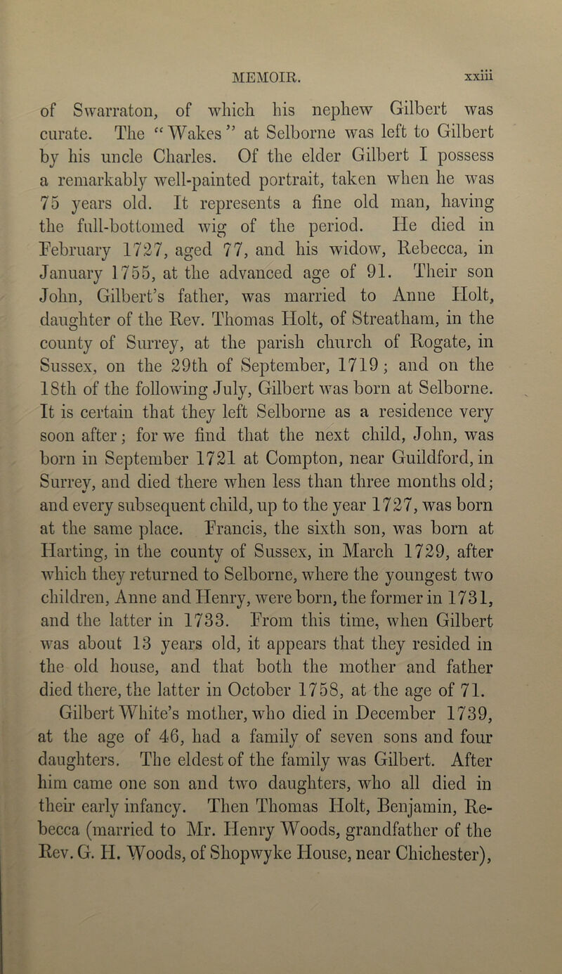 of Swarraton, of which his nephew Gilbert was curate. The “Wakes” at Selborne was left to Gilbert by his uncle Charles. Of the elder Gilbert I possess a remarkably well-painted portrait, taken when he was 75 years old. It represents a fine old man, having the full-bottomed wig of the period. He died in February 1727, aged 77, and his widow, Rebecca, in January 1755, at the advanced age of 91. Their son John, Gilbert’s father, was married to Anne ITolt, daughter of the Rev. Thomas Holt, of Streatham, in the county of Surrey, at the parish church of Rogate, in Sussex, on the 29th of September, 1719; and on the 18th of the following July, Gilbert was born at Selborne. It is certain that they left Selborne as a residence very soon after; for we find that the next child, John, was born in September 1721 at Compton, near Guildford, in Surrev, and died there when less than three months old; and every subsequent child, up to the year 1727, was born at the same place. Francis, the sixth son, was born at Ilarting, in the county of Sussex, in March 1729, after which they returned to Selborne, where the youngest two children, Anne and Henry, were born, the former in 1731, and the latter in 1733. From this time, when Gilbert was about 13 years old, it appears that they resided in the old house, and that both the mother and father died there, the latter in October 1758, at the age of 71. Gilbert White’s mother, who died in December 1739, at the age of 46, had a family of seven sons and four daughters. The eldest of the family was Gilbert. After him came one son and two daughters, who all died in their early infancy. Then Thomas Holt, Benjamin, Re- becca (married to Mr. Henry Woods, grandfather of the Rev. G. FI. Woods, of Shopwyke House, near Chichester),