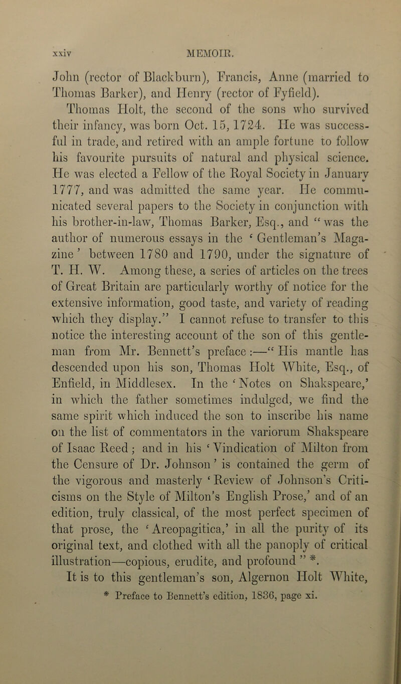 John (rector of Blackburn), Francis, Anne (married to Thomas Barker), and Henry (rector of Fyfield). Thomas ITolt, the second of the sons who survived their infancy, was born Oct. 15,1724. He was success- ful in trade, and retired with an ample fortune to follow his favourite pursuits of natural and physical science. ITe was elected a Fellow of the Royal Society in January 1777, and was admitted the same year. He commu- nicated several papers to the Society in conjunction with his brother-in-law, Thomas Barker, Esq., and “was the author of numerous essays in the e Gentleman’s Maga- zine ’ between 1780 and 1790, under the signature of T. H. W. Among these, a series of articles on the trees of Great Britain are particularly worthy of notice for the extensive information, good taste, and variety of reading which they display.” I cannot refuse to transfer to this notice the interesting account of the son of this gentle- man from Mr. Bennett’s preface :—“ His mantle has descended upon his son, Thomas Holt White, Esq., of Enfield, in Middlesex. In the'Notes on Shakspeare,’ in which the father sometimes indulged, we find the same spirit which induced the son to inscribe his name oil the list of commentators in the variorum Shakspeare of Isaac Reed ; and in his * Vindication of Milton from the Censure of Dr. Johnson ’ is contained the germ of the vigorous and masterly ‘Review of Johnson’s Criti- cisms on the Style of Milton’s English Prose,’ and of an edition, truly classical, of the most perfect specimen of that prose, the ‘ Areopagitica,’ in all the purity of its original text, and clothed with all the panoply of critical illustration—copious, erudite, and profound ” *. It is to this gentleman’s son, Algernon Holt White, * Preface to Bennett’s edition, 183G, page xi.