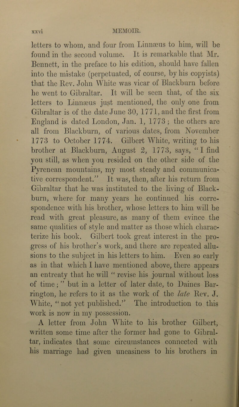 letters to whom, and four from Linnaeus to him, will be found in the second volume. It is remarkable that Mr. Bennett, in the preface to his edition, should have fallen into the mistake (perpetuated, of course, by his copyists) that the Rev. John White was vicar of Blackburn before he went to Gibraltar. It will be seen that, of the six letters to Linnaeus just mentioned, the only one from Gibraltar is of the date June 30, 1771, and the first from England is dated London, Jan. 1, 1773; the others are all from Blackburn, of various dates, from November 1773 to October 1774. Gilbert White, writing to his brother at Blackburn, August 2, 1773, says, “ I find you still, as when you resided on the other side of the Pyrenean mountains, my most steady and communica- tive correspondent.” It was, then, after his return from Gibraltar that he was instituted to the living of Black- burn, where for many years he continued his corre- spondence with his brother, whose letters to him will be read with great pleasure, as many of them evince the same qualities of style and matter as those which charac- terize his book. Gilbert took great interest in the pro- gress of his brother’s work, and there are repeated allu- sions to the subject in his letters to him. Even so early as in that which I have mentioned above, there appears an entreaty that he will “ revise his journal without loss of time; ” but in a letter of later date, to Baines Bar- rington, he refers to it as the work of the late Rev. J. White, “ not yet published.” The introduction to this work is now in my possession. A letter from John White to his brother Gilbert, written some time after the former had gone to Gibral- tar, indicates that some circumstances connected with his marriage had given uneasiness to his brothers in