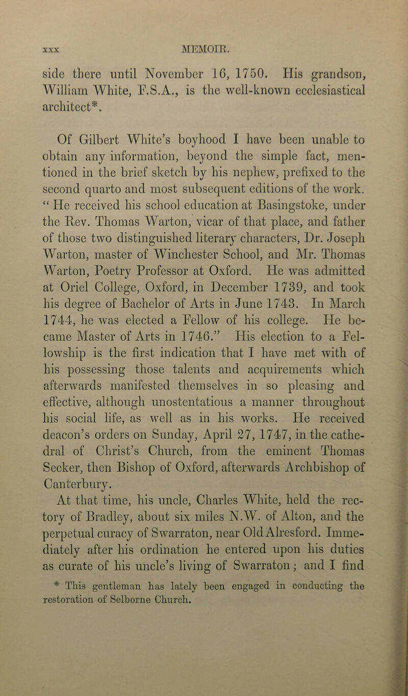 side there until November 16, 1750. His grandson, William White, F.S.A., is the well-known ecclesiastical architect*. Of Gilbert White’s boyhood I have been unable to obtain any information, beyond the simple fact, men- tioned in the brief sketch by his nephew, prefixed to the second quarto and most subsequent editions of the work. fc He received his school education at Basingstoke, under the Rev. Thomas Warton, vicar of that place, and father of those two distinguished literary characters, Hr. Joseph Warton, master of Winchester School, and Mr. Thomas Warton, Poetry Professor at Oxford. He was admitted at Oriel College, Oxford, in December 1739, and took his degree of Bachelor of Arts in June 1743. In March 1744, he was elected a Fellow of his college. He be- came Master of Arts in 1746.” His election to a Fel- lowship is the first indication that I have met w7ith of his possessing those talents and acquirements which afterwards manifested themselves in so pleasing and effective, although unostentatious a manner throughout his social life, as well as in his works. He received deacon’s orders on Sunday, April 27, 1747, in the cathe- dral of Christ’s Church, from the eminent Thomas Seeker, then Bishop of Oxford, afterwards Archbishop of Canterbury. At that time, his uncle, Charles White, held the rec- tory of Bradley, about six miles N.W. of Alton, and the perpetual curacy of Swarraton, near Old Alresford. Imme- diately after his ordination he entered upon his duties as curate of his uncle’s living of Swarraton; and I find * This gentleman has lately been engaged in conducting the restoration of Selhorne Church.