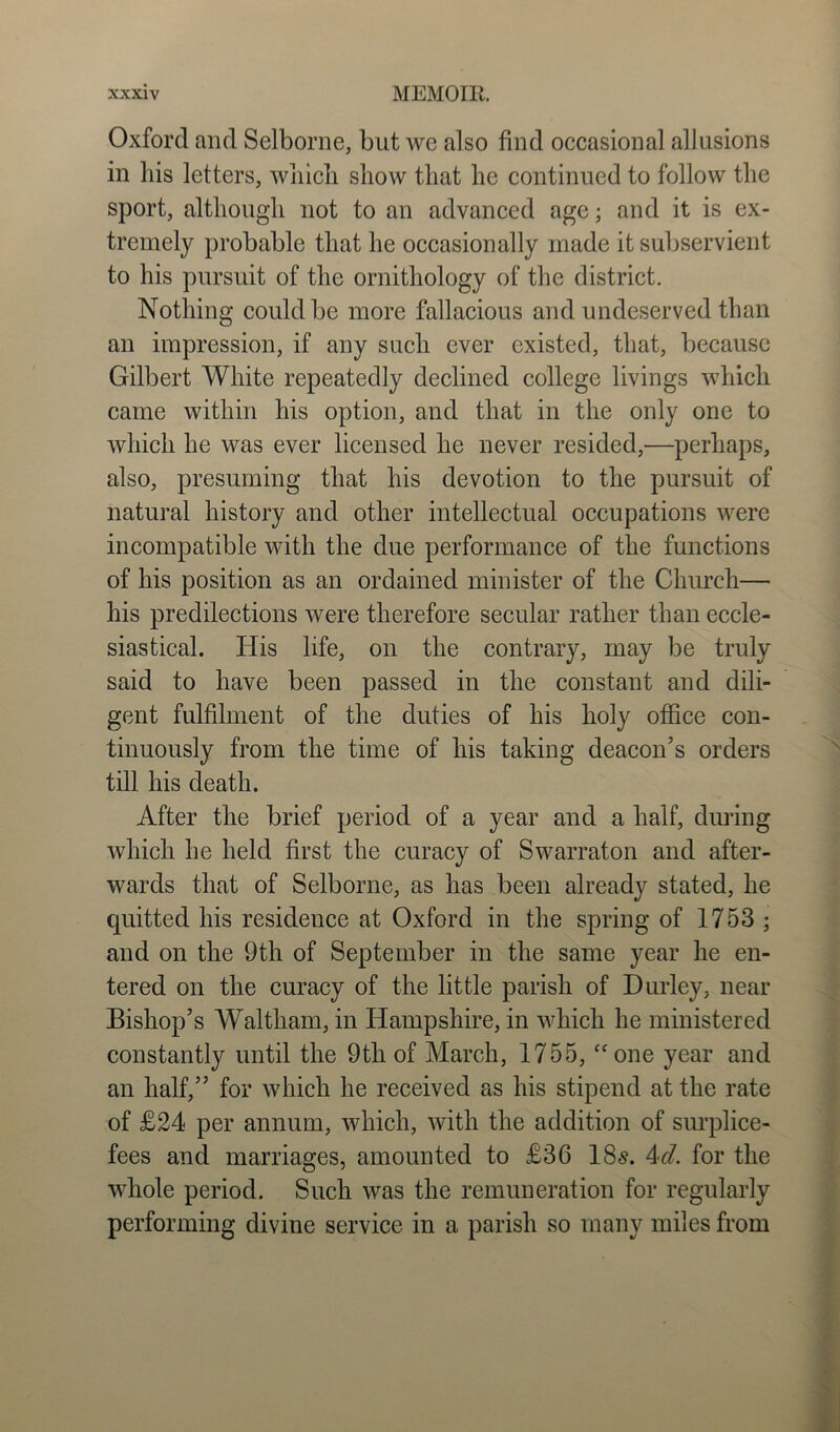 Oxford and Selborne, but we also find occasional allusions in his letters, which show that he continued to follow the sport, although not to an advanced age; and it is ex- tremely probable that he occasionally made it subservient to his pursuit of the ornithology of the district. Nothing could be more fallacious and undeserved than an impression, if any such ever existed, that, because Gilbert White repeatedly declined college livings which came within his option, and that in the only one to which he was ever licensed he never resided,—perhaps, also, presuming that his devotion to the pursuit of natural history and other intellectual occupations were incompatible with the due performance of the functions of his position as an ordained minister of the Church— his predilections were therefore secular rather than eccle- siastical. His life, on the contrary, may be truly said to have been passed in the constant and dili- gent fulfilment of the duties of his holy office con- tinuously from the time of his taking deacon’s orders till his death. After the brief period of a year and a half, during which he held first the curacy of Swarraton and after- wards that of Selborne, as has been already stated, he quitted his residence at Oxford in the spring of 1753; and on the 9th of September in the same year he en- tered on the curacy of the little parish of Durley, near Bishop’s Waltham, in Hampshire, in which he ministered constantly until the 9th of March, 1755, “one year and an half,” for which he received as his stipend at the rate of £24 per annum, which, with the addition of surplice- fees and marriages, amounted to £36 18s. 4d. for the whole period. Such was the remuneration for regularly performing divine service in a parish so many miles from