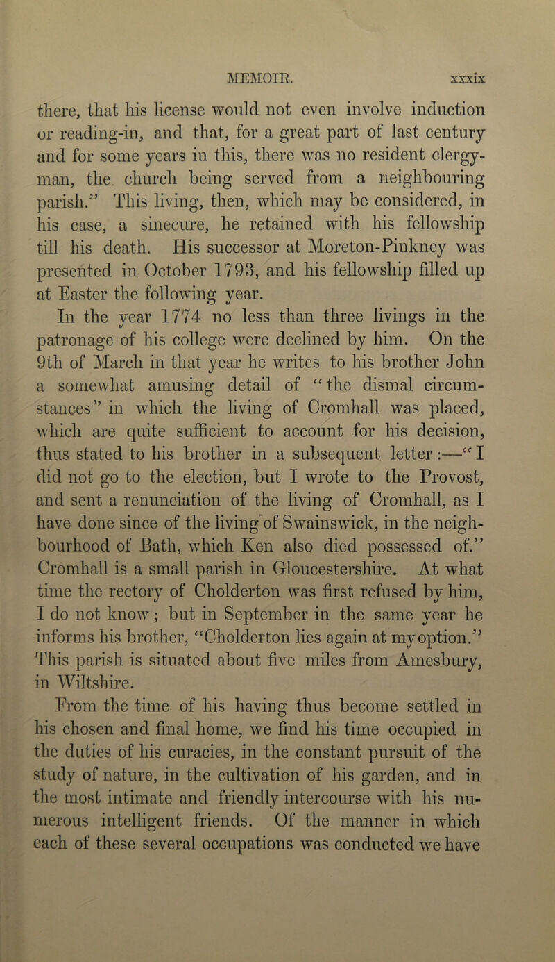 there, that his license would not even involve induction or reading-in, and that, for a great part of last century and for some years in this, there was no resident clergy- man, the church being served from a neighbouring parish/’ This living, then, which may be considered, in his case, a sinecure, he retained with his fellowship till his death. His successor at Moreton-Pinkney was presented in October 1793, and his fellowship filled up at Easter the following year. In the year 1774 no less than three livings in the patronage of his college were declined by him. On the 9th of March in that year he writes to his brother John a somewhat amusing detail of “ the dismal circum- stances” in which the living of Cromhall was placed, which are quite sufficient to account for his decision, thus stated to his brother in a subsequent letter:—“ I did not go to the election, but I wrote to the Provost, and sent a renunciation of the living of Cromhall, as I have done since of the living of Swains wick, in the neigh- bourhood of Bath, which Ken also died possessed of.” Cromhall is a small parish in Gloucestershire. At what time the rectory of Cholderton was first refused by him, I do not know; but in September in the same year he informs his brother, “Cholderton lies again at my option.” This parish is situated about five miles from Amesbury, in Wiltshire. From the time of his having thus become settled in his chosen and final home, we find his time occupied in the duties of his curacies, in the constant pursuit of the study of nature, in the cultivation of his garden, and in the most intimate and friendly intercourse with his nu- merous intelligent friends. Of the manner in which each of these several occupations was conducted we have