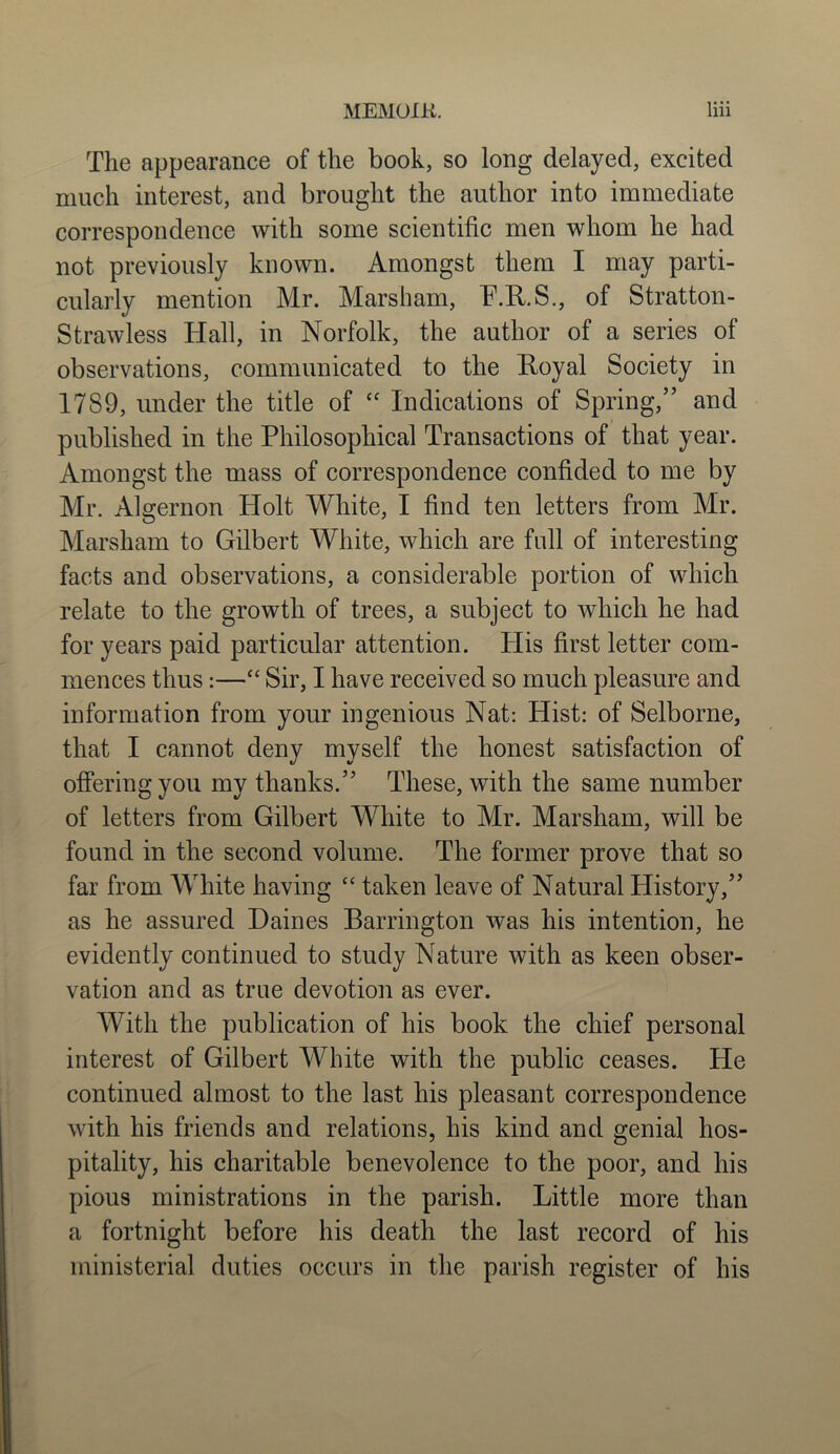 The appearance of the book, so long delayed, excited much interest, and brought the author into immediate correspondence with some scientific men whom he had not previously known. Amongst them I may parti- cularly mention Mr. Marsham, P.R.S., of Stratton- Strawless Hall, in Norfolk, the author of a series of observations, communicated to the Royal Society in 17S9, under the title of “ Indications of Spring,” and published in the Philosophical Transactions of that year. Amongst the mass of correspondence confided to me by Mr. Algernon Holt White, I find ten letters from Mr. Marsham to Gilbert White, which are full of interesting facts and observations, a considerable portion of which relate to the growth of trees, a subject to which he had for years paid particular attention. Plis first letter com- mences thus:—“ Sir, I have received so much pleasure and information from your ingenious Nat: Hist: of Selborne, that I cannot deny myself the honest satisfaction of offering you my thanks.” These, with the same number of letters from Gilbert White to Mr. Marsham, will be found in the second volume. The former prove that so far from White having “ taken leave of Natural History,” as he assured Daines Barrington was his intention, he evidently continued to study Nature with as keen obser- vation and as true devotion as ever. With the publication of his book the chief personal interest of Gilbert White with the public ceases. He continued almost to the last his pleasant correspondence with his friends and relations, his kind and genial hos- pitality, his charitable benevolence to the poor, and his pious ministrations in the parish. Little more than a fortnight before his death the last record of his ministerial duties occurs in the parish register of his