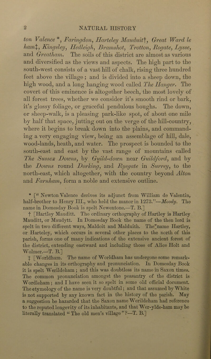 ton Valence *, Faring don, JHarteley Mauduit\, Great Ward le ham%, Kingsley, lledleigh, JBramshot, Trotton, Rogate, Lysse, and Greatham. The soils of this district are almost as various and diversified as the views and aspects. The high part to the south-west consists of a vast hill of chalk, rising three hundred feet above the village; and is divided into a sheep down, the high wood, and a long hanging wood called The ITanger. The covert of this eminence is altogether beech, the most lovely of all forest trees, whether we consider it’s smooth rind or bark, it’s glossy foliage, or graceful pendulous boughs. The down, or sheep-walk, is a pleasing park-like spot, of about one mile by half that space, jutting out on the verge of the hill-country, where it begins to break down into the plains, and command- ing a very engaging view, being an assemblage of hill, dale, wood-lands, heath, and water. The prospect is bounded to the south-east and east by the vast range of mountains called The Sussex Downs, by Guild-down near Guildford, and by the Dozens round Dorking, and Ryegate in Surrey, to the north-east, which altogether, with the country beyond Alton and Farnham, form a noble and extensive outline. * [“ Newton Valence derives its adjunct from William de Valentin, half-brother to Henry III., who held the manor in 1273.”—Moody. The name in Domesday Book is spelt Newentone.—T. B.] t [Hartley Mauditt. The ordinary orthography of Hartley is Hartley Mauditt, or Maudytt. In Domesday Book the name of the then lord is spelt in two different ways, Maldoit and Malduith. Thepname Hartley, or Harteley, which occurs in several other places to the north of this parish, forms one of many indications of the extensive ancient forest of the district, extending eastward and including those of Alice Holt and Wolmer.—T. B.] % [Worldham. The name of Worldham has undergone some remark- able changes in its orthography and pronunciation. In Domesday Book it is spelt Werildeham ; and this was doubtless its name in Saxon times. The common pronunciation amongst the peasantry of the district is Wordleham; and I have seen it so spelt in some old official document. The etymology of the name is very doubtful; and that assumed by White is not supported by any known fact in tho history of the parish. May a suggestion he hazarded that the Saxon name Werildeham had reference to the reputed longevity of its inhabitants, and that Wer-ylde-liam may be literally translated “ The old men’s village ” ?—T. B.]