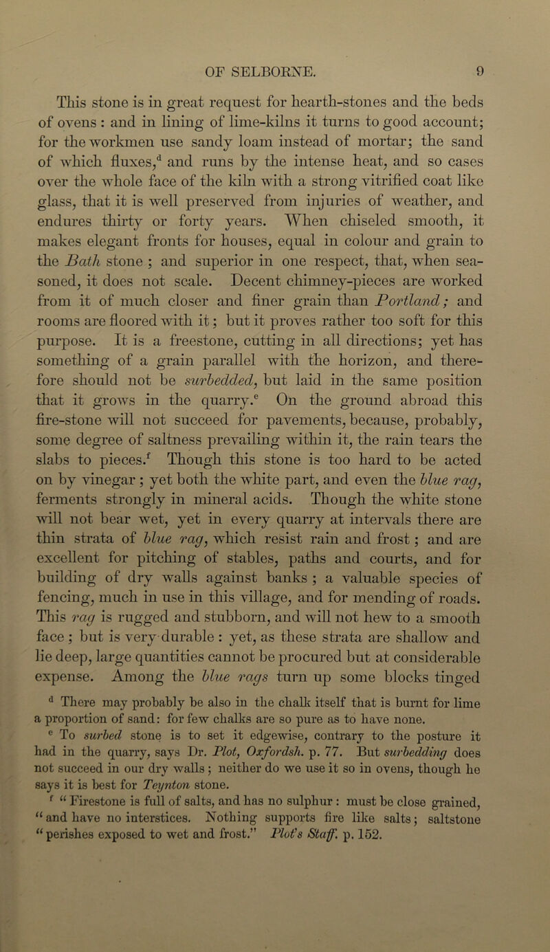 This stone is in great request for hearth-stones and the beds of ovens : and in lining of lime-kilns it turns to good account; for the workmen use sandy loam instead of mortar; the sand of which fluxes/ and runs by the intense heat, and so cases over the whole face of the kiln with a strong vitrified coat like glass, that it is well preserved from injuries of weather, and endures thirty or forty years. When chiseled smooth, it makes elegant fronts for houses, equal in colour and grain to the Bath stone ; and superior in one respect, that, when sea- soned, it does not scale. Decent chimney-pieces are worked from it of much closer and finer grain than Portland; and rooms are floored with it; but it proves rather too soft for this purpose. It is a freestone, cutting in all directions; yet has something of a grain parallel with the horizon, and there- fore should not be surbedded, but laid in the same position that it grows in the quarry.6 On the ground abroad this fire-stone will not succeed for pavements, because, probably, some degree of saltness prevailing within it, the rain tears the slabs to pieces! Though this stone is too hard to be acted on by vinegar; yet both the white part, and even the blue rag, ferments strongly in mineral acids. Though the white stone will not bear wet, yet in every quarry at intervals there are thin strata of blue rag, which resist rain and frost; and are excellent for pitching of stables, paths and courts, and for building of dry walls against banks ; a valuable species of fencing, much in use in this village, and for mending of roads. This rag is rugged and stubborn, and will not hew to a smooth face ; but is very durable : yet, as these strata are shallow and lie deep, large quantities cannot be procured but at considerable expense. Among the blue rags turn up some blocks tinged d There may probably be also in the chalk itself that is burnt for lime a proportion of sand: for few chalks are so pure as to have none. e To surbed stone is to set it edgewise, contrary to the posture it had in the quarry, says Dr. Plot, Oxfordsh. p. 77. But surbedding does not succeed in our dry walls; neither do we use it so in ovens, though he says it is best for Teynton stone. f u Firestone is full of salts, and has no sulphur : must be close grained, “ and have no interstices. Nothing supports fire like salts; saltstone 11 perishes exposed to wet and frost.” Plot's Staff, p. 152.