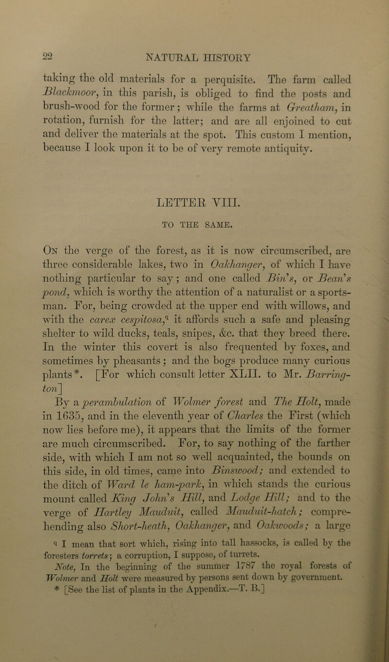 taking the old materials for a perquisite. The farm called Blackmoor, in this parish, is obliged to find the posts and brush-wood for the former; while the farms at Greatham, in rotation, furnish for the latter; and are all enjoined to cut and deliver the materials at the spot. This custom I mention, because I look upon it to be of very remote antiquity. LETTER VIII. TO THE SAME. On the verge of the forest, as it is now circumscribed, are three considerable lakes, two in Oakhanger, of which I have nothing particular to say; and one called Bins, or Bean's pond, which is worthy the attention of a naturalist or a sports- man. For, being crowded at the upper end with willows, and with the carex cespitosa,(l it affords such a safe and pleasing shelter to wild ducks, teals, snipes, &c. that they breed there. In the winter this covert is also frequented by foxes, and sometimes by pheasants; and the bogs produce many curious plants*. [For which consult letter XLII. to Mr. Barring- ton.] By a perambulation of Wolmer forest and The Holt, made in 1635, and in the eleventh year of Charles the First (which now lies before me), it appears that the limits of the former are much circumscribed. For, to say nothing of the farther side, with which I am not so well acquainted, the bounds on this side, in old times, came into Binswood; and extended to the ditch of Ward le ham-park, in which stands the curious mount called King Johns Hill, and Lodge Hill; and to the verge of Hartley Mauduit, called Mauduit-hatch; compre- hending also Short-heath, Oakhanger, and Oakieoods; a large a I mean that sort which, rising into tall hassocks, is called by the foresters torrets; a corruption, I suppose, of turrets. Note, In the beginning of the summer 1787 the royal forests of Wolmer and Ilolt were measured by persons sent down by government. * [See the list of plants in the Appendix.—T. B.]