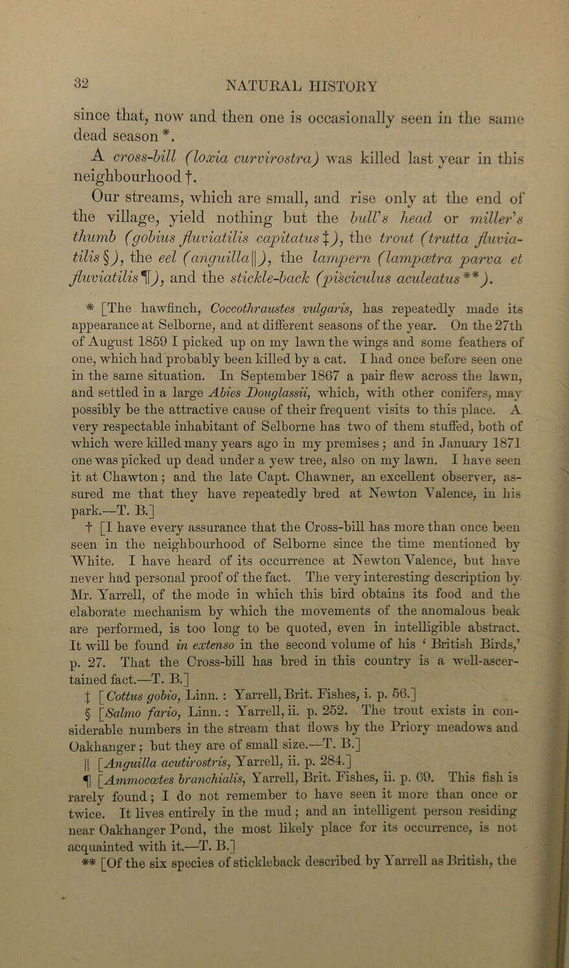 since that, now and then one is occasionally seen in the same dead season*. A cross-bill (loxia curvirostra) was killed last year in this neighbourhood f. Our streams, which are small, and rise only at the end of the village, yield nothing but the bull’s head or miller's thumb (gobius fluviatilis capitatus X), the trout (trutta fluvia- tilis §), the eel (anguilla\\), the lampern (lampcetra parva et fluviatilis \]), and the stickle-back (pisciculus aculeatus**). * [The hawfinch, Coccothraustes vulgaris, has repeatedly made its appearance at Selborne, and at different seasons of the year. On the 27th of August 1859 I picked up on my lawn the wings and some feathers of one, which had probably been killed by a cat. I had once before seen one in the same situation. In September 1867 a pair flew across the lawn, and settled in a large Abies Douglassii, which, with other conifers, may possibly be the attractive cause of their frequent visits to this place. A very respectable inhabitant of Selborne has two of them stuffed, both of which were killed many years ago in my premises ; and in January 1871 one was picked up dead under a yew tree, also on my lawn. I have seen it at Chawton; and the late Capt. Chawner, an excellent observer, as- sured me that they have repeatedly bred at Newton Valence, in his park.—T. B.] t [I have every assurance that the Cross-bill has more than once been seen in the neighbourhood of Selborne since the time mentioned by White. I have heard of its occurrence at Newton Valence, but have never had personal proof of the fact. The very interesting description by Mr. Yarrell, of the mode in which this bird obtains its food and the elaborate mechanism by which the movements of the anomalous beak are performed, is too long to be quoted, even in intelligible abstract. It will be found in extenso in the second volume of his ‘ British Birds,’ p. 27. That the Cross-bill has bred in this country is a well-ascer- tained fact.—T. B.] x [ Cottus gobio, Linn. : Yarrell, Brit. Fishes, i. p. 56.] § [Salmo fario, Linn.: Yarrell, ii. p. 252. The trout exists in con- siderable numbers in the stream that flows by the Priory meadows and Oakhanger; but they are of small size.—T. B.] || [.Anguilla acutirostris, Yarrell, ii. p. 284.] «j] [Ammoccetes branchialis, Yarrell, Brit. Fishes, ii. p. 69. This fish is rarely found; I do not remember to have seen it more than once or twice. It lives entirely in the mud ; and an intelligent person residing near Oakhanger Pond, the most likely place for its occurrence, is not acquainted with it.—T. B.] ** [Of the six species of stickleback described by Yarrell as British, the