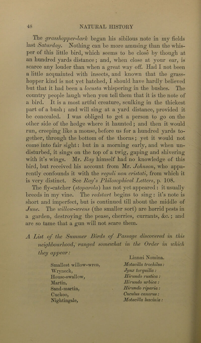 The grasshopper-lark began his sibilous note in my fields last Saturday. Nothing can he more amusing than the whis- per of this little bird, which seems to be close by though at an hundred yards distance; and, when close at your ear, is scarce any louder than when a great way off. Had I not been a little acquainted with insects, and known that the grass- hopper kind is not yet hatched, I should have hardly believed but that it had been a locusta whispering in the bushes. The country people laugh when you tell them that it is the note of a bird. It is a most artful creature, sculking in the thickest part of a bush; and will sing at a yard distance, provided it be concealed. I was obliged to get a person to go on the other side of the hedge where it haunted; and then it would run, creeping like a mouse, before us for a hundred yards to- gether, through the bottom of the thorns; yet it would not come into fair sight: but in a morning early, and when un- disturbed, it sings on the top of a twig, gaping and shivering with it’s wings. Mr. Ray himself had no knowledge of this bird, but received his account from Mr. Johnson, who appa- rently confounds it with the reguli non cristati, from which it is very distinct. See Ray's Philosophical Letters, p. 108. The fly-catcher (stoparola) has not yet appeared : it usually breeds in my vine. The redstart begins to sing : it’s note is short and imperfect, but is continued till about the middle of June. The icillow-wrens (the smaller sort) are horrid pests in a garden, destroying the pease, cherries, currants, &c.; and are so tame that a gun will not scare them. A List of the Summer Birds of Passage discovered in this neighbourhood, ranged somewhat in the Order in which they appear: Linnasi Nomina. Smallest willow-wren, Wryneck, House-swallow, Martin, Sand-martin, Cuckoo, Nitrlitinorale. Motacilla trochilus: Jynx torquiUa: Hirundo rustica: Hirundo urbica: Hirundo riparia: Cuctdus canorm: Motacilla luscinia:
