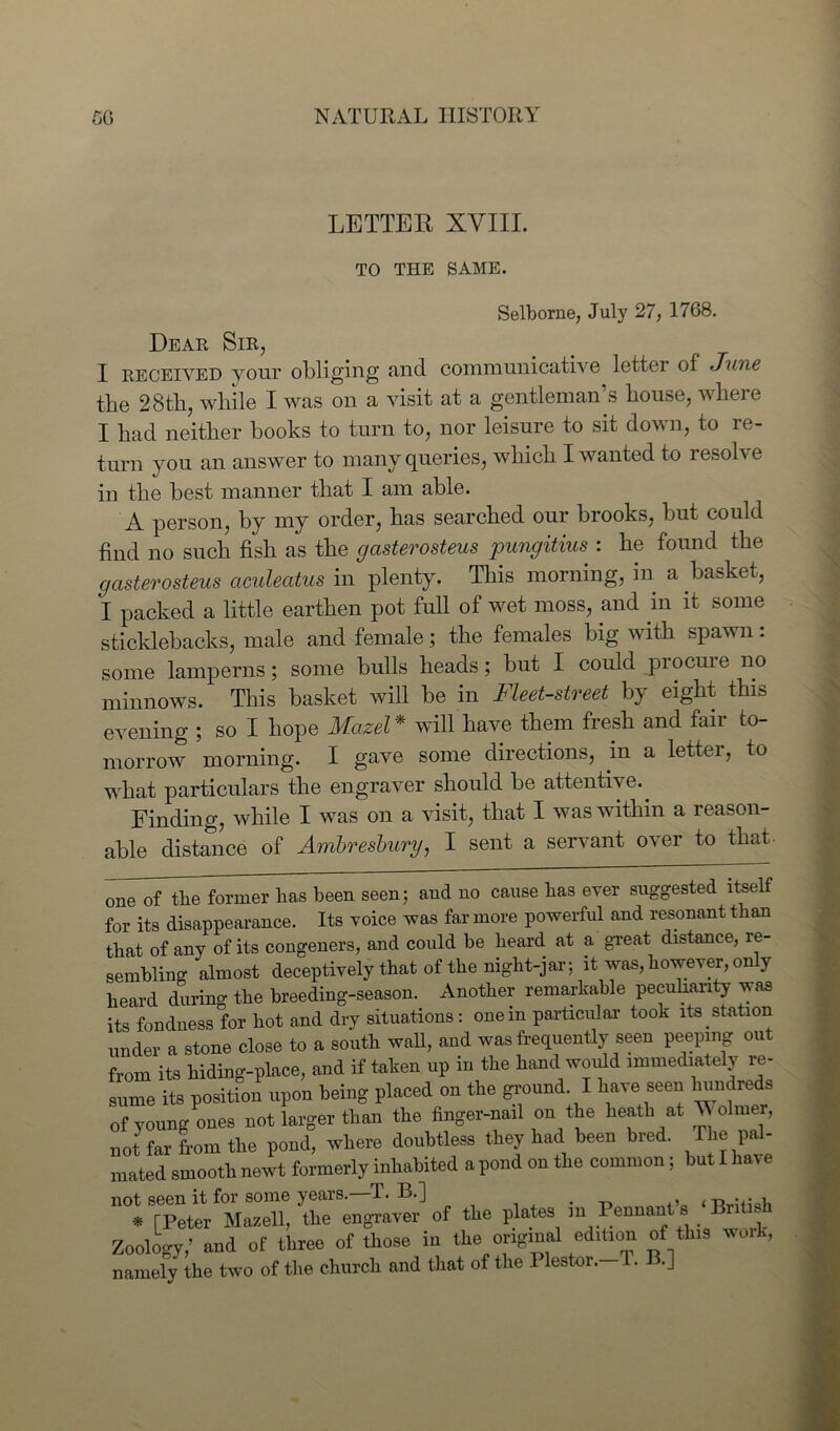 LETTER XVIII. TO THE SAME. Selborne, July 27, 1768. Dear Sir, I received your obliging and communicative letter of June the 28th, while I was on a visit at a gentleman’s house, where I had neither hooks to turn to, nor leisure to sit down, to re- turn you an answer to many queries, which I wanted to resolve in the best manner that I am able. A person, by my order, has searched our brooks, but could find no such fish as the cjasterosteus pungitius : he found the gcisterosteus ciculeatus in plenty. This morning, in a basket, I packed a little earthen pot full of wet moss, and in it some sticklebacks, male and female; the females big with spawn : some lamperns; some bulls heads; but I could procuie no minnows. This basket will be in Fleet-street by eight this evening ; so I hope Mazel* will have them fresh and fair to- morrow morning. I gave some directions, in a lettei, to what particulars the engraver should be attentive.. Finding, while I was on a visit, that I was within a reason- able distance of Ambresbury, I sent a servant over to that one of tlie former has been seen; and no cause has ever suggested itself for its disappearance. Its voice was far more powerful and resonant than that of any of its congeners, and could be beard at a great distance, re- sembling almost deceptively that of the night-jar; it was,however, only heard during the breeding-season. Another remarkable peculiarity was its fondness for hot and dry situations: one in particular took its station under a stone close to a south wall, and was frequently seen peeping out from its hiding-place, and if taken up in the hand would immediately re- sume its position upon being placed on the ground I have seen hundreds of young ones not larger than the finger-nail on the heath at V olmer, not far from the pond, where doubtless they had been bred. The pal- mated smooth newt formerly inhabited a pond on the common; but I have not seen it for some years. T. 13.] , <t> * [Peter Maxell, the engraver of the plates m Pennan _ Zoology,’ and of three of those in the original edition of this work, namely the two of the church and that of the 1 lestoi. T. B.]