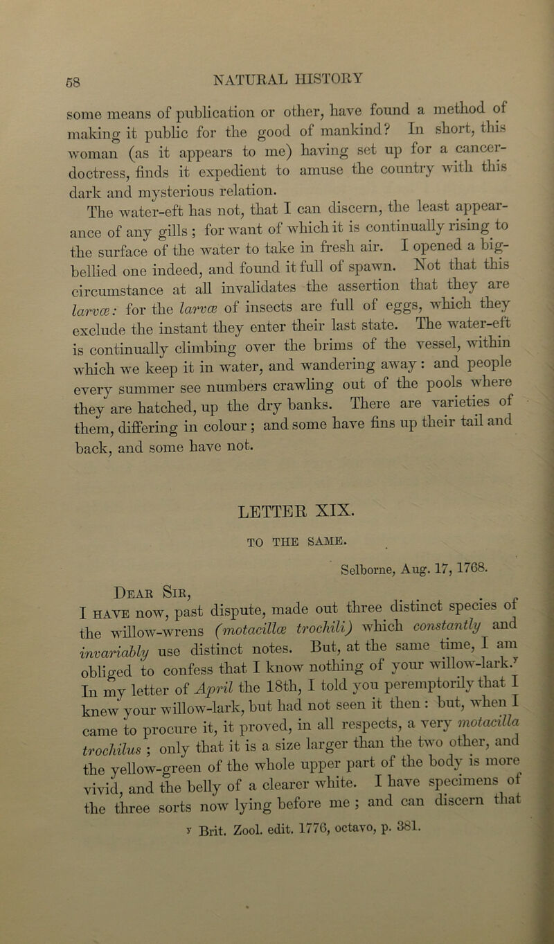 some means of publication or other, have found a method of making it public for the good of mankind? In short, this woman (as it appears to me) having set up for a cancer- doctress, finds it expedient to amuse the country with this dark and mysterious relation. The water-eft has not, that I can discern, the least appear- ance of any gills ; for want of which it is continually rising to the surface of the water to take in fresh air. I opened a big- bellied one indeed, and found it full of spawn. Not that this circumstance at all invalidates the assertion that they are larvce: for the larvce of insects are full of eggs, which they exclude the instant they enter their last state. The water-eft is continually climbing over the brims of the vessel, within which we keep it in water, and wandering away: and people every summer see numbers crawling out of the pools where they are hatched, up the dry banks. There are varieties of them, differing in colour ; and some have fins up their tail and back, and some have not. LETTER XIX. TO THE SAME. Selborne, Aug. 17, 1768. Dear Sir, # . I HAVE now, past dispute, made out three distinct species of the willow-wrens (rnotacillm trochili) which constantly and invariably use distinct notes. But, at the same time, I am obliged to confess that I know nothing of your willow-lark. In my letter of April the 18th, I told you peremptorily that I knew your willow-lark, but had not seen it then : but, when I came to procure it, it proved, in all respects, a very motadUa trochilus ; only that it is a size larger than the two other, and the yellow-green of the whole upper part of the body is more vivid, and the belly of a clearer white. I have specimens ot the three sorts now lying before me ; and can discern that y Brit. Zool. edit. 1776, octavo, p. 381.