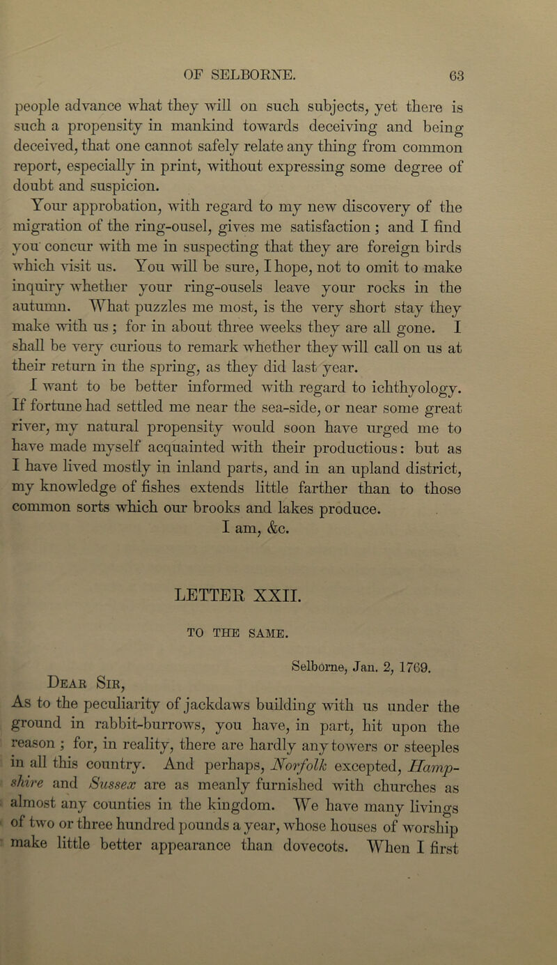 people advance what they will on such subjects, yet there is such a propensity in mankind towards deceiving and being deceived, that one cannot safely relate any thing from common report, especially in print, without expressing some degree of doubt and suspicion. Your approbation, with regard to my new discovery of the migration of the ring-ousel, gives me satisfaction ; and I find you concur with me in suspecting that they are foreign birds which visit us. You will be sure, I hope, not to omit to make inquiry whether your ring-ousels leave your rocks in the autumn. What puzzles me most, is the very short stay they make with us; for in about three weeks they are all gone. I shall be very curious to remark whether they will call on us at their return in the spring, as they did last year. I want to be better informed with regard to ichthyology. If fortune had settled me near the sea-side, or near some great river, my natural propensity would soon have urged me to have made myself acquainted with their productious: but as I have lived mostly in inland parts, and in an upland district, my knowledge of fishes extends little farther than to those common sorts which our brooks and lakes produce. I am, &c. LETTEK XXII. TO THE SAME. Selborne, Jan. 2, 1769. Dear Sir, As to the peculiarity of jackdaws building with us under the ground in rabbit-burrows, you have, in part, hit upon the reason ; for, in reality, there are hardly any towers or steeples in all this country. And perhaps, Norfolk excepted, Hamp- shire and Sussex are as meanly furnished with churches as almost any counties in the kingdom. We have many livings of two or three hundred pounds a year, whose houses of worship make little better appearance than dovecots. When I first
