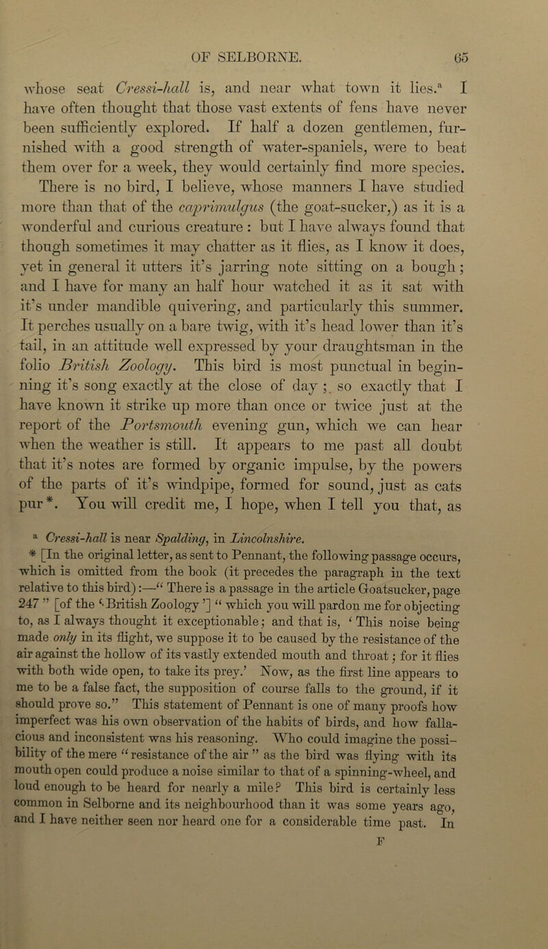 whose seat Cressi-hcdl is, and near what town it lies.a I have often thought that those vast extents of fens have never been sufficiently explored. If half a dozen gentlemen, fur- nished with a good strength of water-spaniels, were to beat them over for a week, they would certainly find more species. There is no bird, I believe, whose manners I have studied more than that of the cciprimulgus (the goat-sucker,) as it is a wonderful and curious creature : but I have always found that though sometimes it may chatter as it flies, as I know it does, yet in general it utters it’s jarring note sitting on a bough; and I have for many an half hour watched it as it sat with it’s under mandible quivering, and particularly this summer. It perches usually on a bare twig, with it’s head lower than it’s tail, in an attitude well expressed by your draughtsman in the folio Bj'itish Zoology. This bird is most punctual in begin- ning it’s song exactly at the close of day ;. so exactly that I have known it strike up more than once or twice just at the report of the Portsmouth evening gun, which we can hear when the weather is still. It appears to me past all doubt that it’s notes are formed by organic impulse, by the powers of the parts of it’s windpipe, formed for sound, just as cats pur*. You will credit me, I hope, when I tell you that, as a Cressi-hcill is near Spalding, in Lincolnshire. * [In tlie original letter, as sent to Pennant, the following passage occurs, which is omitted from the hook (it precedes the paragraph in the text relative to this bird):—“ There is a passage in the article Goatsucker, page 247 ” [of the British Zoology ’] “ which you will pardon me for objecting to, as I always thought it exceptionable; and that is, 1 This noise being- made only in its flight, we suppose it to be caused by the resistance of the air against the hollow of its vastly extended mouth and throat for it flies with both wide open, to take its prey.’ Now, as the first line appears to me to be a false fact, the supposition of course falls to the ground, if it should prove so.” This statement of Pennant is one of many proofs how imperfect was his own observation of the habits of birds, and how falla- cious and inconsistent was his reasoning. Who could imagine the possi- bility of the mere “ resistance of the air ” as the bird was flying with its mouth open could produce a noise similar to that of a spinniug-wheel, and loud enough to be heard for nearly a mile P This bird is certainly less common in Selborne and its neighbourhood than it was some years ago, and I have neither seen nor heard one for a considerable time past. In