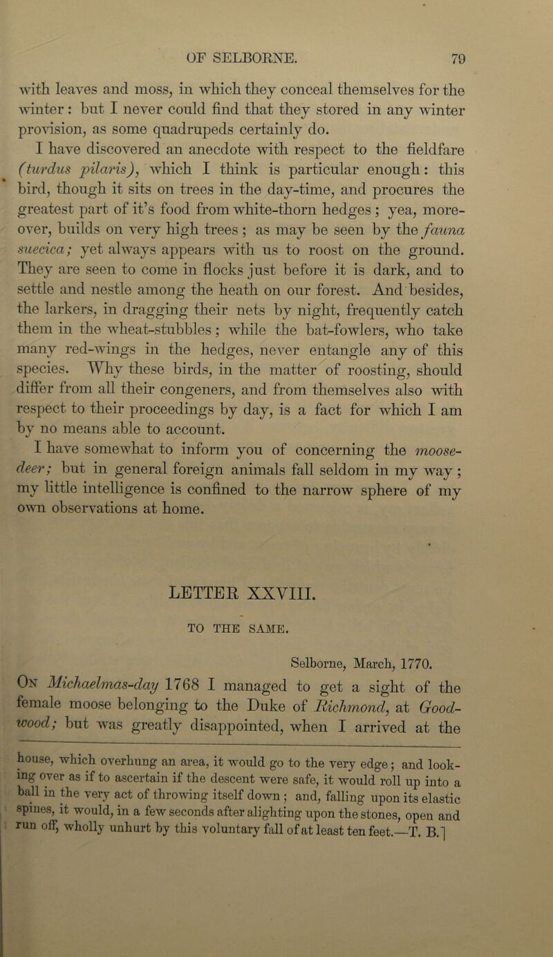 with leaves and moss, in which they conceal themselves for the winter: but I never could find that they stored in any winter provision, as some quadrupeds certainly do. I have discovered an anecdote with respect to the fieldfare (tardus pilaris), which I think is particular enough: this bird, though it sits on trees in the day-time, and procures the greatest part of it’s food from white-thorn hedges ; yea, more- over, builds on very high trees; as may be seen by the fauna suecica; yet always appears with us to roost on the ground. They are seen to come in flocks just before it is dark, and to settle and nestle among the heath on our forest. And besides, the larkers, in dragging their nets by night, frequently catch them in the wheat-stubbles; while the bat-fowlers, who take many red-wings in the hedges, never entangle any of this species. Why these birds, in the matter of roosting, should differ from all their congeners, and from themselves also with respect to their proceedings by day, is a fact for which I am by no means able to account. I have somewhat to inform you of concerning the moose- deer; but in general foreign animals fall seldom in my way; my little intelligence is confined to the narrow sphere of my own observations at home. LETTER XXVIII. TO THE SAME. Selborne, March, 1770. On Michaelmas-day 1768 I managed to get a sight of the female moose belonging to the Duke of Richmond, at Good- wood; but was greatly disappointed, when I arrived at the house, which overhung an area, it would go to the very edge; and look- ing over as if to ascertain if the descent were safe, it would roll up into a ball in the very act of throwing itself down ; and, falling upon its elastic spines, it would, in a few seconds after alighting upon the stones, open and run off, wholly unhurt by this voluntary fall of at least ten feet.—T. B.|