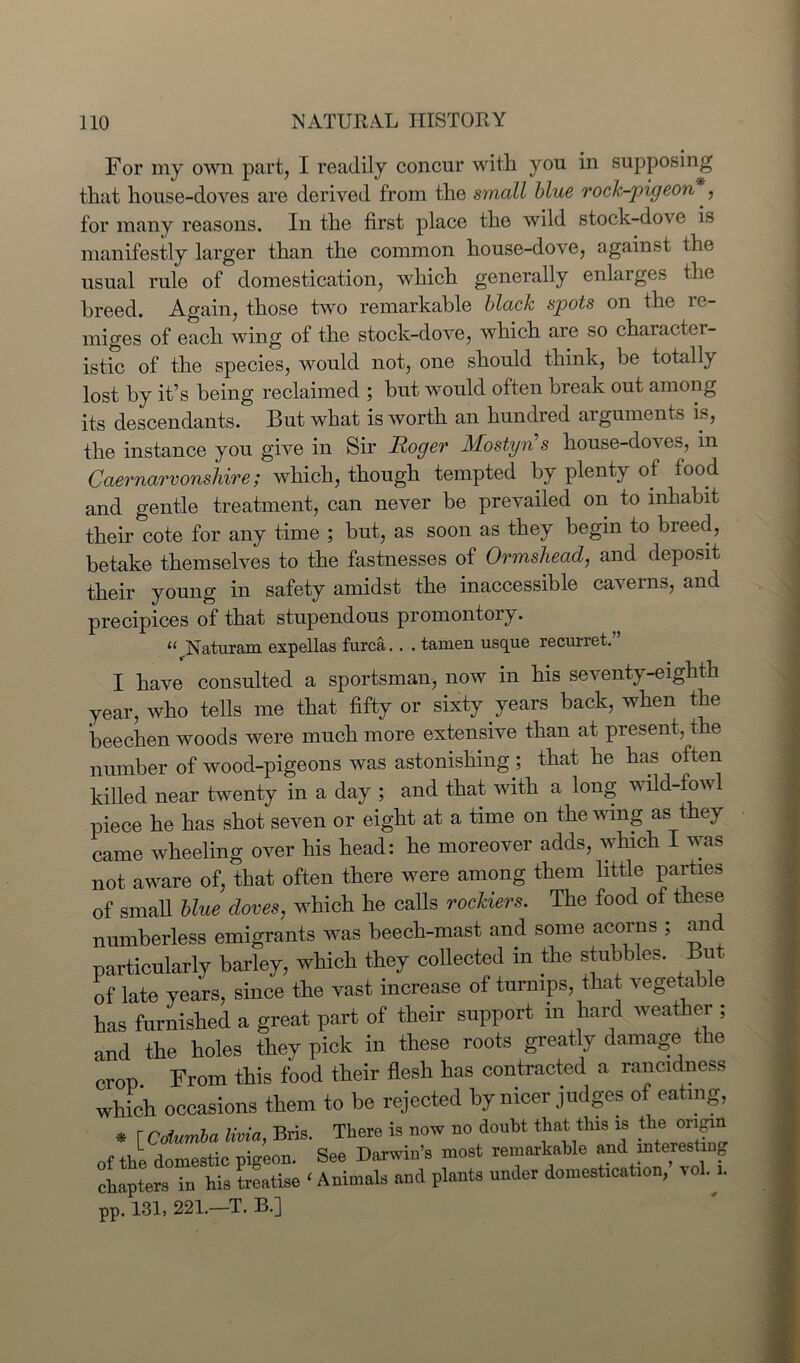 For my own part, I readily concur with you in supposing that house-doves are derived from the small blue rock-pigeon., for many reasons. In the first place the wild stock-dove is manifestly larger than the common house-dove, against the usual rule of domestication, which generally enlarges the breed. Again, those two remarkable black spots on the re- miges of each wing of the stock-dove, which are so character- istic of the species, would not, one should think, be totally lost by it’s being reclaimed ; but would often break out among its descendants. But what is worth an hundred arguments is, the instance you give in Sir Roger Mostyn s house-doves, m Caernarvonshire; which, though tempted by plenty of food and gentle treatment, can never be prevailed on to inhabit their cote for any time ; but, as soon as they begin to breed, betake themselves to the fastnesses of Ormshead, and deposit their young in safety amidst the inaccessible caverns, and precipices of that stupendous promontoiy. 11 Naturam expellas furca. . . taruen usque recurret. I have consulted a sportsman, now in his seventy-eighth year, who tells me that fifty or sixty years back, when the heechen woods were much more extensive than at present, the number of wood-pigeons was astonishing ; that he has often killed near twenty in a day ; and that with a long wild-fowl piece he has shot seven or eight at a time on the wing as they came wheeling over his head: he moreover adds, which I was not aware of, that often there were among them little parties of small blue doves, which he calls rockiers. The food of these numberless emigrants was beech-mast and some acorns ; an particularly barley, which they collected in the stubbles. But of late years, since the vast increase of turnips, that vegetable has furnished a great part of their support in hard weather ; and the holes they pick in these roots greatly damage the crop From this food their flesh has contracted a rancidness which occasions them to be rejected by nicer judges of eating, * [ Coiumba livia, Bris. There is now no doubt that this is ^e or^ of the domestic pigeon. See Darwin’s most remarkable and interesting chapters in his treatise ‘ Animals and plants under domestication, roll. pp. 131, 221.—T. B.J