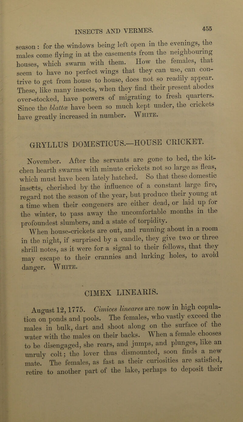 season : for the windows being left open in the evenings, the males come flying in at the casements from the neighbouring houses, which swarm with them. How the females, that seem to have no perfect wings that they can use, can con- trive to get from house to house, does not so readily appear. These, like many insects, when they find their present abodes over-stocked, have powers of migrating to fresh quarters. Since the blattce have been so much kept under, the crickets have greatly increased in number. White. GRYLLUS DOMESTICUS.—HOUSE CRICKET. November. After the servants are gone to bed, the kit- chen hearth swarms with minute crickets not so large as fleas, which must have been lately hatched. So that these domestic insects, cherished by the influence of a constant large fire, regard not the season of the year, but produce their young at a time when their congeners are either dead, or laid up tor the winter, to pass away the uncomfortable months m the profoundest slumbers, and a state of torpidity. When house-crickets are out, and running about in a room in the night, if surprised by a candle, they give two or three shrill notes, as it were for a signal to their fellows, that they may escape to their crannies and lurking holes, to avoid danger. White. CIMEX LINEARIS. August 12,1775. Cimices lineares are now in high copula- tion on ponds and pools. The females, who vastly exceed the males in bulk, dart and shoot along on the surface of the water with the males on their backs. When a female chooses to be disengaged, she rears, and jumps, and plunges, like an unruly colt; the lover thus dismounted, soon finds a new mate. The females, as fast as their curiosities are satisfied, retire to another part of the lake, perhaps to deposit their