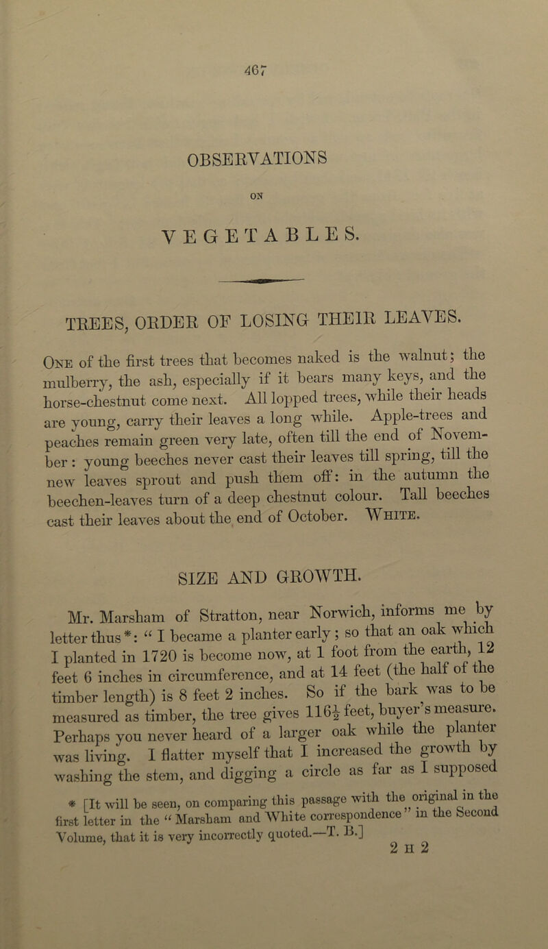 46 7 OBSERVATIONS ON VEGETABLES. trees, order of losing their leaves. One of the first trees that becomes naked is the walnut; the mulberry, the ash, especially if it bears many keys, and the horse-chestnut come next. All lopped trees, while their heads are young, carry their leaves a long while. Apple-trees and peaches remain green very late, often till the end of Novem- ber : young beeches never cast their leaves till spring, till the new leaves sprout and push them off: in the autumn the beechen-leaves turn of a deep chestnut colour. Tall beeches cast their leaves about the end of October. White. SIZE AND GROWTH. Mr. Marsham of Stratton, near Norwich, informs me by letter thus *: “ I became a planter early; so that an oak which I planted in 1720 is become now, at 1 foot from the earth, 12 feet 6 inches in circumference, and at 14 feet (the half ot the timber length) is 8 feet 2 inches. So if the bark was to be measured as timber, the tree gives 116^ feet, buyer s measure. Perhaps you never heard of a larger oak while the planter was living. I flatter myself that I increased the growth by washing the stem, and digging a circle as far as I supposed * [It will be seen, on comparing this passage with the^original in the first letter in the “ Marsham and White correspondence m the Second Volume, that it is very incorrectly quoted.—T. B.]