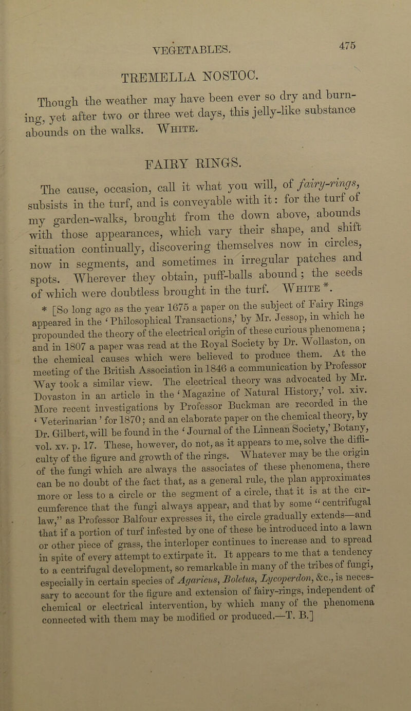 THE ME LL A NOSTOC. Thono'li the weather may have been ever so dry and burn- ing, yet^after two or three wet days, this jelly-like substance abounds on the walks. White. fairy rings. The cause, occasion, cab it what you will, of fairy-rings subsists in the turf, and is conveyable with it: for the turf o my garden-walks, brought from the down above, abounds with those appearances, which vary their shape, and. shit situation continually, discovering themselves now m circles, now in segments, and sometimes in irregular patches and spots. Wherever they obtain, puff-balls abound; the seeds of which were doubtless brought in the turf. White A * fSo long ago as the year 1675 a paper on the subject of Fairy Rings appeared in the ‘ Philosophical Transactions,’ by Mr. Jessop, m which he propounded the theory of the electrical origin of these curious phenomena; and in 1807 a paper was read at the Royal Society by Dr. Wollaston, on the chemical causes which were believed to produce them. At the meetino- of the British Association in 1846 a communication by Professor Way took a similar view. The electrical theory was advocated by Mr. Dovaston in an article in the ‘Magazine of Natural History,’ vol. xiv. More recent investigations by Professor Buckman are recorded m e < Veterinarian ’ for 1870: and an elaborate paper on the chemical theory, by Dr. Gilbert, will he found in the ‘ Journal of the Linnean Society,’ Botany, vol. xv. p. 17. These, however, do not, as it appears to me, solve the diih- culty of the figure and growth of the rings. Whatever may he the origin of the fungi which are always the associates of these phenomena, there can be no doubt of the fact that, as a general rule, the plan approximates more or less to a circle or the segment of a circle, that it is at the cir- cumference that the fungi always appear, and that by some “ centnfuga law,” as Professor Balfour expresses it, the circle gradually extends—and that if a portion of turf infested by one of these be introduced into a lawn or other piece of grass, the interloper continues to increase and to spread in spite of every attempt to extirpate it. It appears to me that a tendency to a centrifugal development, so remarkable in many of the tribes of fungi, especially in certain species of Agaricus, Boletus, Ly coper don, &c., is neces- sary to account for the figure and extension of fairy-rings, independent of chemical or electrical intervention, by which many of the phenomena connected with them may be modified or produced. 1. B.]