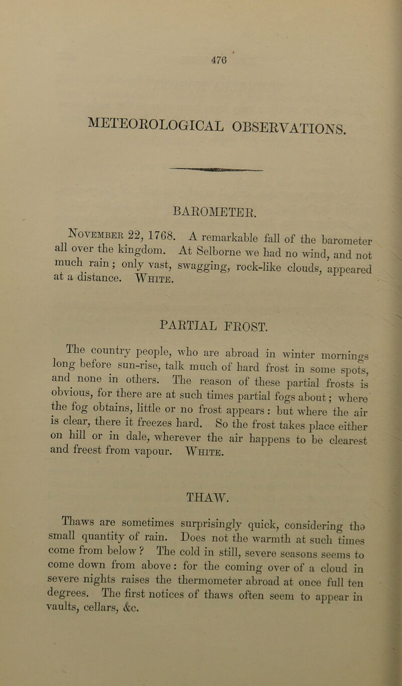47G METEOROLOGICAL OBSERVATIONS. BAROMETER. November 22, 1768. A remarkable fall of the barometer all over the kingdom. At Selborne we had no wind, and not much rain; only vast, swagging, rock-like clouds, appeared at a distance. White. PARTIAL FROST. The country people, who are abroad in winter mornin 0-3 long before sun-rise, talk much of hard frost in some spots, and none in others. The reason of these partial frosts is obvious, for there are at such times partial fogs about; where the fog obtains, little or no frost appears : hut where the air is clear, there it freezes hard. So the frost takes place either on hill or in dale, wherever the air happens to be clearest and freest from vapour. White. THAW. Thaws are sometimes surprisingly quick, considering tho small quantity of rain. Hoes not the warmth at such times come from below ? The cold in still, severe seasons seems to come down from above: for the coming over of a cloud in severe nights raises the thermometer abroad at once full ten degiees. The first notices of thaws often seem to appear in vaults, cellars, &c.
