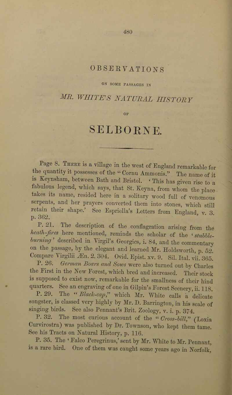 OBSERVATIONS ON SOME PASSAGES IN MR. WHITE'S NATURAL HISTORY SELBGRNE. Page 8.. There is a village in the west of England remarkable for the quantity it possesses of the “ Cornu Ammonis.” The name of it is Keynsham, between Bath and Bristol. ‘ This has given rise to a fabulous legend, which says, that St. ICeyna, from whom the place takes its name, resided here in a solitary wood full of venomous serpents, and her prayers converted them into stones, which still retain their shape.’ See Espriella’s Letters from England v 3 p. 362. ° ’ ' P. 21. The description of the conflagration arising from the heath-fires here mentioned, reminds the scholar of the ‘stubble- burning ’ described in Virgil’s Georgies, i. 84, and the commentary on the passage, by the elegant and learned Mr. Holdsworth, p. 52 Compare Virgilii Wn. 2. 304. Ovid. Epist. xv. 9. Sil. Ital. vii. 365.' P. 26. German Boars and Sows were also turned out by Charles the Eirst in the New Eorest, which bred and increased. Their stock is supposed to exist now, remarkable for the smallness of their hind quarters. See an engraving of one in Gilpin’s Eorest Scenery, ii. 118. P. 29. . The “ Blacic-cap,” which Mr. White calls a delicate songster, is classed very highly by Mr. D. Barrington, in his scale of singing birds. See also Pennant’s Brit. Zoology, v. i. p. 374. P. 32. The most curious account of the “ Cross-bill,” (Loxia Curvirostra) was published by Dr. Townson, who kept them tame. See his Tracts on Natural History, p. 116. P. 35. The ‘ Ealco Pcregrinus,’ sent by Mr. White to Mr. Pennant, is a rare bird. One of them was caught some years ago in Norfolk,