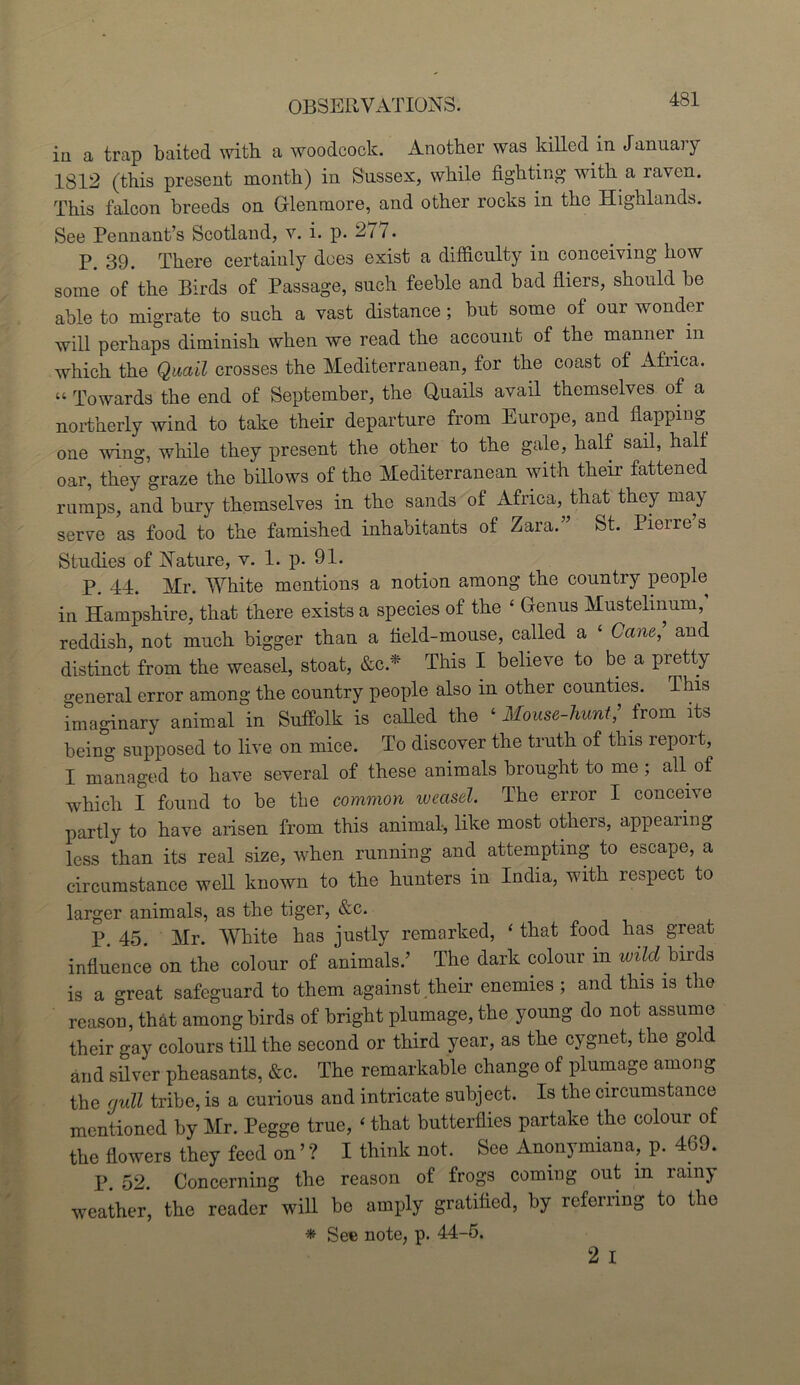 iii a trap baited with a woodcock. Another was killed in Januai y 1812 (this present month) in Sussex, while fighting' with a lavcn. This falcon breeds on Glenmore, and other rocks in the Highlands. See Pennant’s Scotland, v. i. p. 277. P. 39. There certainly does exist a difficulty in conceiving how some of the Birds of Passage, such feeble and bad fliers, should be able to migrate to such a vast distance; but some of our wonder will perhaps diminish when we read the account of the manner in which the Quail crosses the Mediterranean, for the coast of Africa. “ Towards the end of September, the Quails avail themselves of a northerly wind to take their departure from Europe, and flapping one wing, while they present the other to the gale, half sail, half oar, they graze the billows of the Mediterranean with their fattened rumps, and bury themselves in the sands of Africa, that they may serve as food to the famished inhabitants of Zara.” St. Pierre s Studies of Nature, v. 1. p. 91. P. 44. Mr. White mentions a notion among the country people in Hampshire, that there exists a species of the ‘ Genus Mustelinum, reddish, not much bigger than a field-mouse, called a ‘ Cane, and distinct from the weasel, stoat, &c* This I believe to be a pretty general error among the country people also in other counties. This imaginary animal in Suffolk is called the ‘ Mouse-hunt,’ from its being supposed to live on mice. To discover the truth of this report, I managed to have several of these animals brought to me ; all of which I found to be the common weasel. The error I conceive partly to have arisen from this animal, like most others, appearing less than its real size, when running and attempting to escape, a circumstance well known to the hunters in India, with respect to larger animals, as the tiger, &c. P. 45. Mr. White has justly remarked, 1 that food has great influence on the colour of animals.’ The dark colour in wild birds is a great safeguard to them against their enemies ; and this is the reason, that among birds of bright plumage, the young do not assume their gay colours till the second or third year, as the cygnet, the gold and silver pheasants, &c. The remarkable change of plumage among the gull tribe, is a curious and intricate subject. Is the circumstance mentioned by Mr. Pegge true, ‘ that butterflies partake the colour of the flowers they feed on ’ ? I think not. See Anonymiana, p. 469. P. 52. Concerning the reason of frogs coming out in rainy weather, the reader will be amply gratified, by referring to the * See note, p. 44-5.