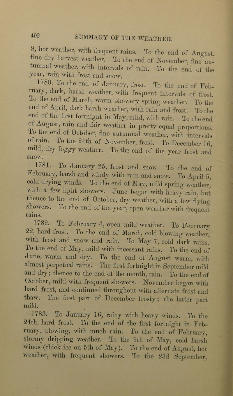 $, hot weather, with frequent rains. To the end of August hue dry harvest weather. To the end of November, fine au- tumnal weather, with intervals of rain. To the end of the year, rain with frost and snow. 1780. To the end of January, frost. To the end of Feb- ruary , dark, harsh weather, with frequent intervals of frost. To the end of March, warm showery spring weather. To the end of April, dark harsh weather, with rain and frost. To the end of the first fortnight in May, mild, with rain. To the end of August, rain and fair weather in pretty equal proportions, do the end of October, fine autumnal weather, with intervals of ram. To the 24th of November, frost. To December 16, mild, dry foggy weather. To the end of the year frost and* snow. 1781. To January 25, frost and snow. To the end of Febiuary, harsh and windy with rain and snow. To April 5 cold drying winds. To the end of May, mild spring weather’ with a few light showers. June began with heavy rain, but thence to the end of October, dry weather, with a few flying showers. To the end of the year, open weather with frequent rains. 1782. To February 4, open mild weather. To February 22, hard frost. To the end of March, cold blowing weather, with frost and snow and rain. To May 7, cold dark rains! To the end of May, mild with incessant rains. To the end of June, warm and dry. To the end of August warm, with almost perpetual rains. The first fortnight in September mild and dry; thence to the end of the month, rain. To the end of October, mild with frequent showers. November began with hard frost, and continued throughout with alternate frost and thaw. The first part of December frostv; the latter part mild. 1783. To January 16, rainy with heavy winds. To the 24th, hard frost. To the end of the first fortnight in Feb- ruary, blowing, with much rain. To the end of February, stormy dripping weather. To the 9th of May, cold harsh winds (thick ice on 5th of May). To the end of August, hot weather, with frequent showers. To the 23d September,