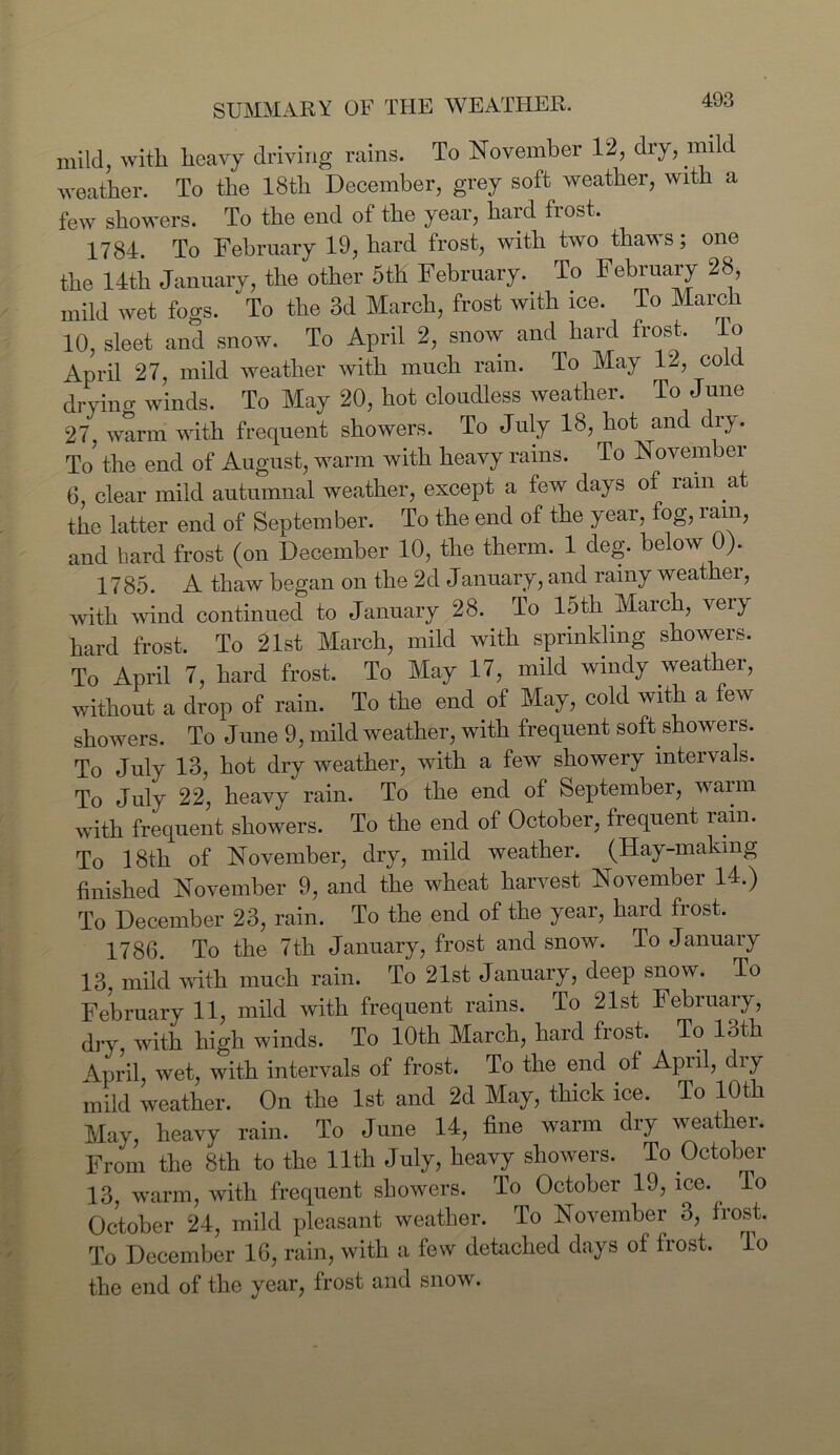 mild, with heavy driving rains. To November 12, dry, mild weather. To the 18tli December, grey soft weather, with a few showers. To the end of the year, hard frost. 1784. To February 19, hard frost, with two thaws; one the 14th January, the other 5th February. To February 28, mild wet foo-s. To the 3d March, frost with ice. To March 10, sleet and snow. To April 2, snow and hard frost. To April 27, mild weather with much rain. To May 12, cold drying winds. To May 20, hot cloudless weather. To June 27, warm with frequent showers. To July 18, hot and c iy. To’ the end of August, warm with heavy rains. To November 6, clear mild autumnal weather, except a few days of ram at the latter end of September. To the end of the year, fog, rain, and bard frost (on December 10, the therm. 1 deg. below 0). 1785. A thaw began on the 2d January, and rainy weathei, with wind continued to January 28. To 15th March, very hard frost. To 21st March, mild with sprinkling showers. To April 7, hard frost. To May 17, mild windy weather, without a drop of rain. To the end of May, cold with a few showers. To June 9, mild weather, with frequent soft showers. To July 13, hot dry weather, with a few showery intervals. To July 22, heavy rain. To the end of September, warm with frequent showers. To the end of October, frequent rain. To 18th of November, dry, mild weather. (Hay-making finished November 9, and the wheat harvest November 14.) To December 23, rain. To the end of the year, hard frost. 1786. To the 7th January, frost and snow. To January 13 mild with much rain. To 21st January, deep snow. To February 11, mild with frequent rains. To 21st February, dry with high winds. To 10th March, hard frost. To 13th April, wet, with intervals of frost. To the end of April, diy mild weather. On the 1st and 2d May, thick ice. To 10th May, heavy rain. To June 14, fine warm dry weather. From the 8th to the 11th July, heavy showers. To October 13, warm, with frequent showers. To October 19, ice. lo October 24, mild pleasant weather. To November 3, frost. To December 16, rain, with a few detached days of frost. To the end of the year, frost and snow.