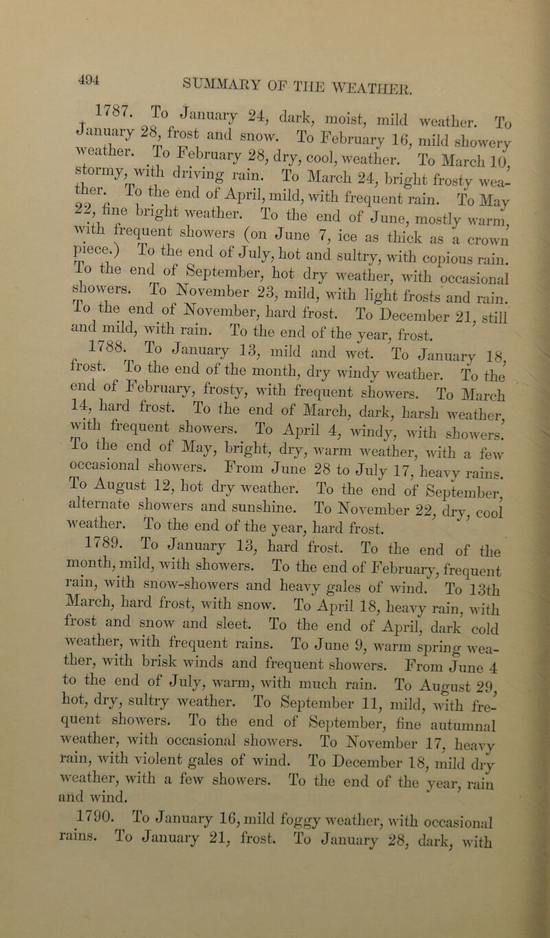 t J° January 24, dark, moist, mild weather. To January 2b frost and snow. To February 16, mild showery weather. To February 28, dry, cool, weather. To March 10 stormy with driving rain. To March 24, bright frosty wea- hei To the end of April, mild, with frequent rain. To May fine bright weather. To the end of June, mostly warm, with frequent showers (on June 7, ice as thick as a crown piece ) To the end of July, hot and sultry, with copious rain, lo the end of September, hot dry weather, with occasional showers. To November 23, mild, with light frosts'and rain. o the end of November, hard frost. To December 21 still and mild, with rain. To the end of the year, frost. 1788. To January 13, mild and wet. To January 18, frost, lo the end of the month, dry windy weather. To the end of February, frosty, with frequent showers. To March 14, hard frost. To the end of March, dark, harsh weather with frequent showers. To April 4, windy, with showers’ lo the end of May, bright, dry, warm weather, with a few occasional showers. From June 28 to July 17, heavy rains. To August 12, hot dry weather. To the end of September alternate showers and sunshine. To November 22, dry cool weather, lo the end of the year, hard frost. 1<89. To January 13, hard frost. To the end of the month, mild, with showers. To the end of February, frequent rain, with snow-showers and heavy gales of wind. To 13th March, hard frost, with snow. To April 18, heavy rain, with frost and snow and sleet. To the end of April, dark cold weather, with frequent rains. To June 9, warm spring wea- ther, with brisk winds and frequent showers. From June 4 to the end of July, warm, with much rain. To August 29 hot, dry, sultry weather. To September 11, mild, AWth fre- quent showers. To the end of September, fine autumnal weather, with occasional showers. To November 17, heavy rain, with violent gales of wind. To December 18, mild dry weather, with a few showers. To the end of the year, rain and wind. 1790. ^ To January 16, mild foggy weather, with occasional rains, lo January 21, frost. To January 28, dark, with