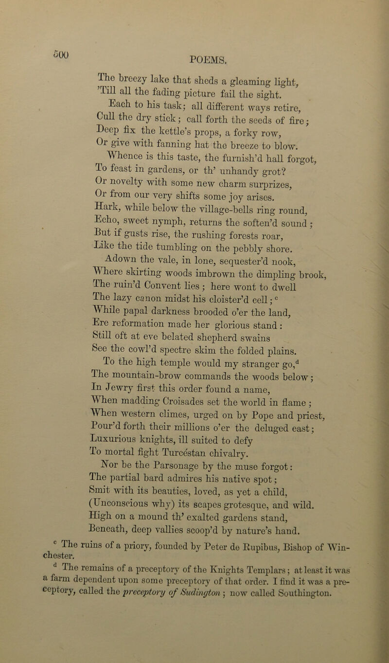 POEMS. Tho breezy lake that sheds a gleaming light, lill all the fading picture fail the sight. ^ Each to his task; all different ways retire, Cull the dry stick; call forth the seeds of lire; Deep fix the kettle’s props, a forky row, Or give with fanning hat the breeze to blow. ^ Whence is this taste, the furnish’d hall forgot, do feast in gardens, or th’ unhandy grot? Or novelty with some new charm surprizes, Or from our very shifts some joy arises. Haik, while below the village-bells ring round, Echo, sweet nymph, returns the soften’d sound ; But if gusts rise, the rushing forests roar, Like the tide tumbling on the pebbly shore. Adown the vale, in lone, sequester’d nook, Where skirting woods imbrown the dimpling brook, The ruin’d Convent lies; here wont to dwell The lazy canon midst his cloister’d cell;c While papal darkness brooded o’er the land, Ere reformation made her glorious stand : Still oft at eve belated shepherd swains See the cowl’d spectre skim the folded plains. To the high temple would my stranger go,d The mountain-brow commands the woods below; In Jewry first this order found a name, When madding Croisades set the world in flame ; When western climes, urged on by Pope and priest, Pour’d forth their millions o’er the deluged east; Luxurious knights, ill suited to defy To mortal fight Turcestan chivalry. Nor be the Parsonage by the muse forgot: The partial bard admires his native spot; km.it with its beauties, loved, as yet a child, (Unconscious why) its scapes grotesque, and wild. High on a mound th’ exalted gardens stand, Beneath, deep vallies scoop’d by nature’s hand. The ruins of a priory, founded by Peter de Bupibus, Bishop of Win- chester. The remains of a preceptory of the Knights Templars; at least it was a farm dependent upon some preceptory of that order. I find it was a pre- ceptory, called the preceptory of Sudington ; now called Southington.