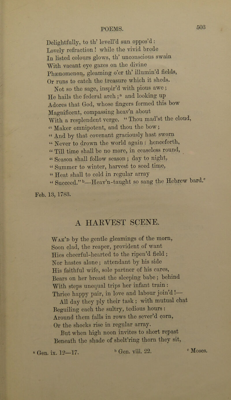 Delightfully, to th’ levell’d sun oppos’d : Lovely refraction ! while the vivid brede In listed colours glows, th’ unconscious swain With vacant eye gazes on the divine Phenomenon, gleaming o’er th’ illumin’d fields, Or runs to catch the treasure which it sheds. Not so the sage, inspir’d with pious awe; He hails the federal arch;a and looking up Adores that God, whose fingers formed this bow Magnificent, compassing heav’n about With a resplendent verge. “ Thou mad’st the cloud, “ Maker omnipotent, and thou the how; “ And by that covenant graciously hast sworn “ Never to drown the world again : henceforth, “ Till time shall be no more, in ceaseless round, “ Season shall follow season ; day to night, “ Summer to winter, harvest to seed time, “ Heat shall to cold in regular array “ Succeed.”13—Heav’n-taught so sang the Hebrew bard.c Feb. 13, 1783. A HARVEST SCENE. Wak’d by the gentle gleamings of the morn, Soon clad, the reaper, provident of want Hies cheerful-hearted to the ripen’d field; Nor hastes alone; attendant by his side His faithful wife, sole partner of his cares, Bears on her breast the sleeping babe; behind With steps unequal trips her infant train : Thrice happy pair, in love and labour join’d!— All day they ply their task ; with mutual chat Beguiling each the sultry, tedious hours: Around them falls in rows the sever’d corn, Or the shocks rise in regular array. But when high noon invites to short repast Beneath the shade of shclt’ring thorn they sit, n Gen. ix. 12—17. h Gen. viii. 22. c Moses.