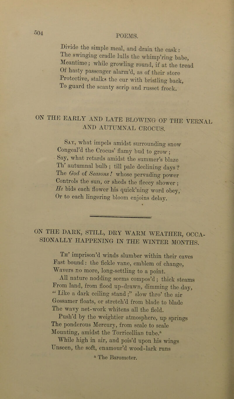 Divide the simple meal, and drain the cask: Ihc swinging cradle lulls the whimp’ring babe, Meantime; while growling round, if at the tread Of hasty passenger alarm’d, as of their store Protective, stalks the cur with bristling back, To guard the scanty scrip and russet frock. ON THE EARLY AND LATE BLOWING OF THE VERNAL AND AUTUMNAL CROCUS. Sat, what impels amidst surrounding snow Congeal’d the Crocus’ flamy hud to grow; Say, what retards amidst the summer’s blaze Th autumnal bulb ; till pale declining days ? The God of Seasons ! whose pervading power Controls the sun, or sheds the fleecy shower ; He bids each flower his quick’ning word obey, Or to each lingering bloom enjoins delay. ON THE DARK, STILL, DRY WARM WEATHER, OCCA- SIONALLY HAPPENING IN THE WINTER MONTHS. Th imprison’d winds slumber within their caves Fast bound: the fickle vane, emblem of change, Wavers no more, long-settling to a point. All nature nodding seems compos’d; thick steams From land, from flood up-drawn, dimming the day, “ Like a dark ceiling stand slow thro’ the air Gossamer floats, or stretch’d from blade to blade The wavy net-work whitens all the field. Push’d by the weightier atmosphere, up springs The ponderous Mercury, from scale to scale Mounting, amidst the Torricellian tube.n While high in air, and pois’d upon his wings Unseen, the soft, enamour’d wood-lark runs a The Barometer.