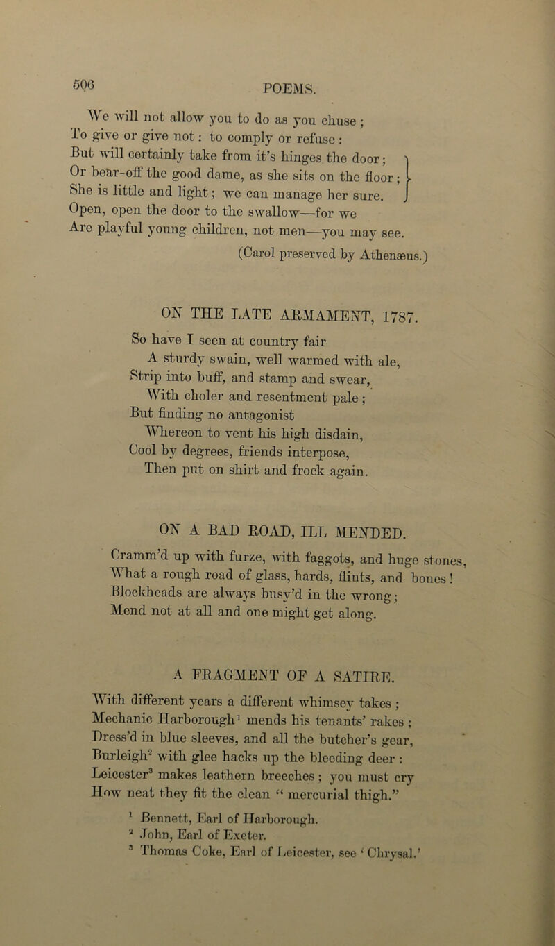 'Wb POEMS. e will not allow you to do as you cliuse ; To give or give not: to comply or refuse : But will certainly take from it’s hinges the door; Or bear-off the good dame, as she sits on the floor; . She is little and light; we can manage her sure. Open, open the door to the swallow—for we Are playful young children, not men—you may see. (Carol preserved by Athenaeus.) OjST THE LATE ARMAMENT, 1787. So have I seen at country fair A sturdy swain, well warmed with ale, Strip into buff, and stamp and swear, With choler and resentment pale ; But finding no antagonist Whereon to vent his high disdain, Cool by degrees, friends interpose, Then put on shirt and frock again. ON A BAD ROAD, ILL MENDED. Cramm’d up with furze, with faggots, and huge stones, What a rough road of glass, hards, flints, and bones ! Blockheads are always busy’d in the wrong; Mend not at all and one might get along. A FRAGMENT OE A SATIRE. With different years a different whimsey takes ; Mechanic Harborough1 mends his tenants’ rakes ; Dress’d in blue sleeves, and all the butcher’s gear, Burleigh2 with glee hacks up the bleeding deer : Leicester3 makes leathern breeches; you must cry How neat they fit the clean “ mercurial thigh.” 1 Bennett, Earl of Harborough. 2 John, Earl of Exeter.