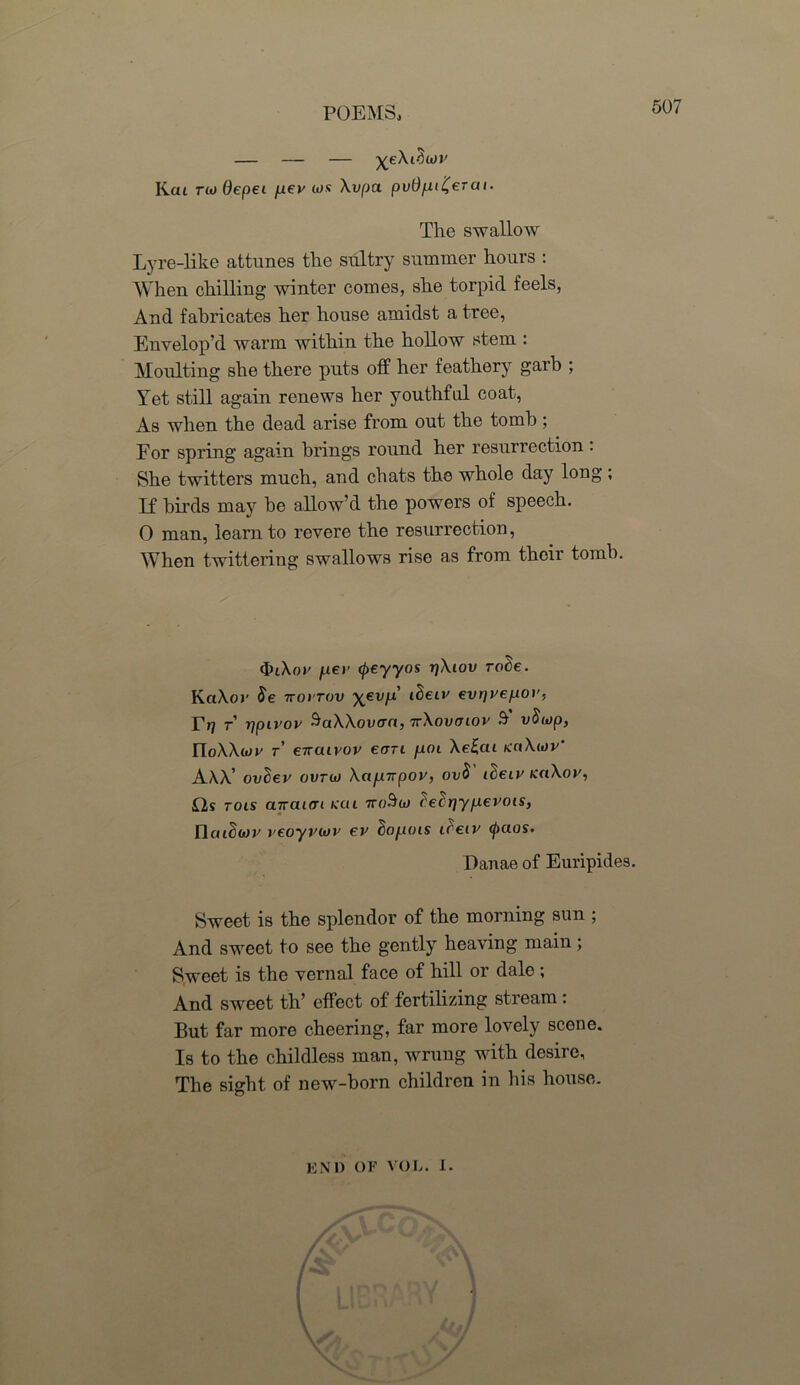 — — — Kai tio Oepei p.ev a»s Xvpa pudfu^erai. The swallow Lyre-like attunes the sultry summer hours : When chilling winter comes, she torpid feels, And fabricates her house amidst a tree, Envelop’d warm within the hollow stem : Moulting she there puts off her feathery garb ; Yet still again renews her youthful coat, As when the dead arise from out the tomb; For spring again brings round her resurrection : She twitters much, and chats the whole day long; If birds may be allow’d the powers of speech. 0 man, learn to revere the resurrection, When twittering swallows rise as from their tomb. cJuXoc juej’ cpeyyos rjXiov ro3e. KaXor $e ttovtov ^ev/x’ t^eiv evrjvefxov, Trj r’ rjpivov SaXXovact, irXovcnov S' vSiop, rioXW t eiraivov eon p.OL Ae£cu naXiov’ AXX’ ovdev ovrui XajU7rpov, ov$ ideiv KaXov, Os tols mraicri kcu itoSu> ('elrjyp.evois, IlatSwv veoyviov ev ho/jois iceiv ^>ctos. Danae of Euripides. Sweet is the splendor of the morning sun ; And sweet to see the gently heaving main; Sweet is the vernal face of hill or dale ; And sweet th’ effect of fertilizing stream: But far more cheering, far more lovely scene. Is to the childless man, wrung with desire, The sight of new-born children in his house. END OF VOL. I.