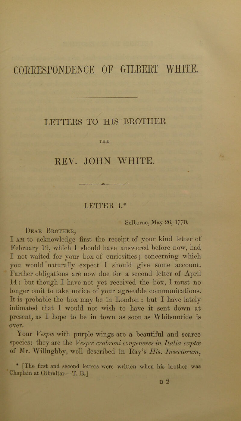 CORRESPONDENCE OF GILBERT WHITE. LETTERS TO HIS BROTHER THE REV. JOHN WHITE. LETTER I * Selborne, May 2G; 1770. Dear Brother, I am to acknowledge first tlie receipt of your kind letter of February 19, which I should have answered before now, had I not waited for your box of curiosities; concerning which you would naturally expect I should give some account. Farther obligations are now due for a second letter of April 14: but though I have not yet received the box, I must no longer omit to take notice of your agreeable communications. It is probable the box may be in London : but I have lately intimated that I would not wish to have it sent down at present, as I hope to be in town as soon as Whitsuntide is over. Your Vespce with purple wings are a beautiful and scarce species: they are the Vespce crabroni congeneres in Italia eaptae of Mr. Willughby, well described in Bay’s Ilis. Insectorum, * [The first and second letters were written when his brother was Chaplain at Gibraltar.—T. B.] B 2