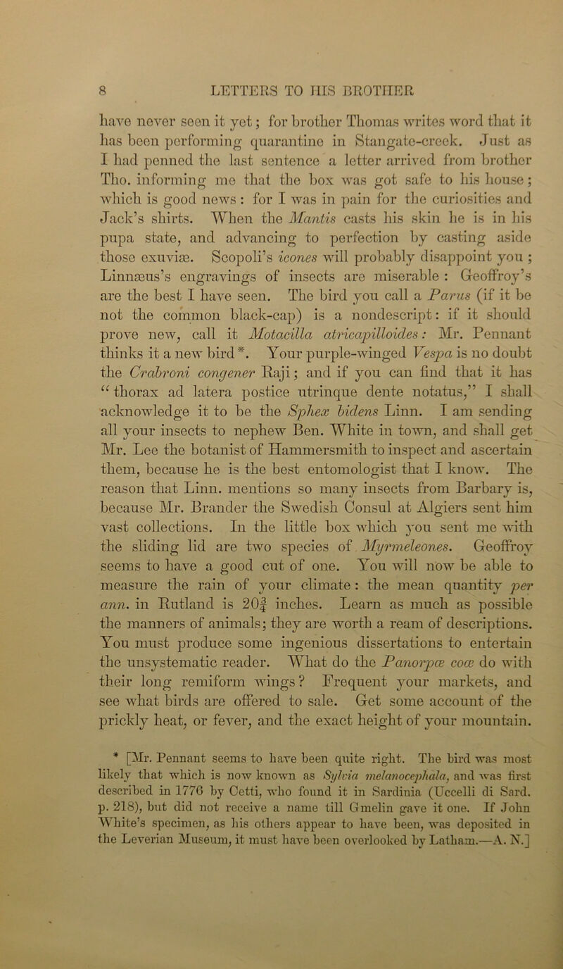 have never seen it yet; for brother Thomas writes word that it lias been performing quarantine in Stangate-creek. Just as I had penned the last sentence a letter arrived from brother Tho. informing me that the box was got safe to his house; which is good news: for I was in pain for the curiosities and Jack’s shirts. When the Mantis casts his skin he is in his pupa state, and advancing to perfection by casting aside those exuviae. Scopoli’s icones will probably disappoint you ; Linnaeus’s engravings of insects are miserable : Geoffroy’s are the best I have seen. The bird you call a Parus (if it be not the common black-cap) is a nondescript: if it should prove new, call it Motacilla atricapilloides: Mr. Pennant thinks it a new bird *. Your purple-winged Vespa is no doubt the Crcibroni congener Raji; and if you can find that it has “thorax ad latera postice utrinque dente notatus,” I shall acknowledge it to be the Spliex biclens Linn. I am sending all your insects to nephew Ben. White in town, and shall get Mr. Lee the botanist of Hammersmith to inspect and ascertain them, because he is the best entomologist that I know. The reason that Linn, mentions so many insects from Barbary is, because Mr. Brander the Swedish Consul at Algiers sent him vast collections. In the little box which you sent me with the sliding lid are two species of Myrmeleones. GeofFroy seems to have a good cut of one. You will now be able to measure the rain of your climate : the mean quantity per arm. in Rutland is 20f inches. Learn as much as possible the manners of animals; they are worth a ream of descriptions. You must produce some ingenious dissertations to entertain the unsystematic reader. What do the Panorpce coce do with their long remiform wings? Frequent your markets, and see what birds are offered to sale. Get some account of the prickly heat, or fever, and the exact height of your mountain. * [Mr. Pennant seems to have been quite right. The bird was most likely that which is now known as Sylvia melanocephala, and was first described in 1776 by Cetti, who found it in Sardinia (Uccelli di Sard, p. 218), but did not receive a name till Gmelin gave it one. If John White’s specimen, as his others appear to have been, was deposited in the Leverian Museum, it must have been overlooked by Latham.—A. N.]