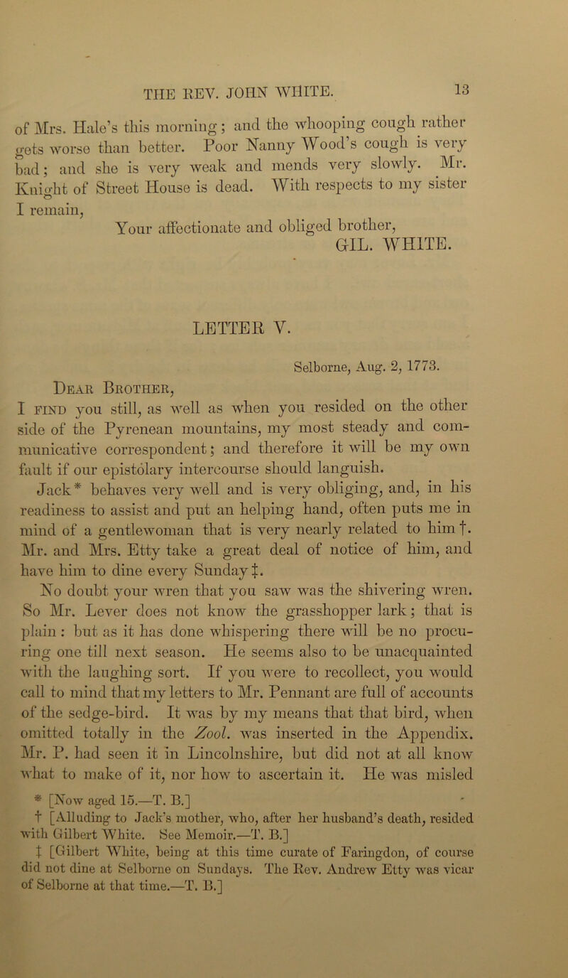 of Mrs. Hale’s this morning; and the whooping cough rather gets worse than better. Poor Nanny Wood’s cough is very bad; and she is very weak and mends very slowly. Mr. Knio-ht of Street House is dead. With respects to my sister £5 I remain, Your affectionate and obliged brother, GIL. WHITE. LETTER Y. Selborne, Aug. 2, 1773. Dear Brother, I find you still, as well as when you resided on the other side of the Pyrenean mountains, my most steady and com- municative correspondent; and therefore it will be my own fault if our epistolary intercourse should languish. Jack* behaves very well and is very obliging, and, in his readiness to assist and put an helping hand, often puts me in mind of a gentlewoman that is very nearly related to him t. Mr. and Mrs. Etty take a great deal of notice of him, and have him to dine every Sunday i. No doubt your wren that you saw was the shivering wren. So Mr. Lever does not know the grasshopper lark; that is plain : but as it has done whispering there will be no procu- ring one till next season. He seems also to be unacquainted with the laughing sort. If you were to recollect, you would call to mind that my letters to Mr. Pennant are full of accounts of the sedge-bird. It was by my means that that bird, when omitted totally in the Zool. was inserted in the Appendix. Mr. P. had seen it in Lincolnshire, but did not at all know what to make of it, nor how to ascertain it. He was misled * [Now aged 15.—T. B.] t [Alluding to Jack’s mother, who, after her husband’s death, resided with Gilbert White. See Memoir.—T. B.] X [Gilbert White, being at this time curate of Fariugdon, of course did not dine at Selborne on Sundays. The Rev. Andrew Etty was vicar of Selborne at that time.—T. B.]