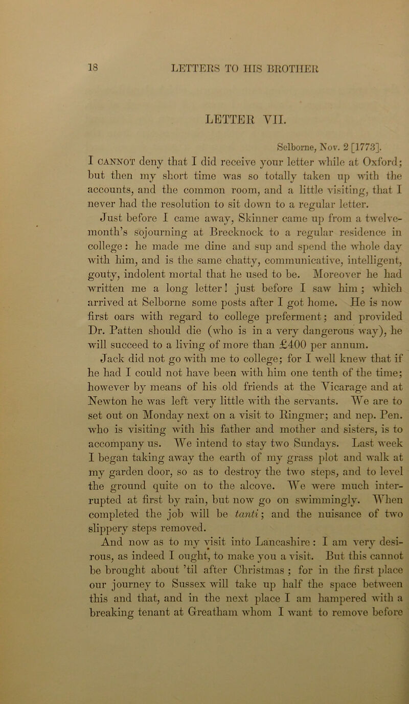 LETTER VII. Selbome, Nov. 2 [1773]. I cannot deny that I did receive your letter while at Oxford; hut then my short time was so totally taken up with the accounts, and the common room, and a little visiting, that I never had the resolution to sit down to a regular letter. Just before I came away, Skinner came up from a twelve- month’s sojourning at Brecknock to a regular residence in college : he made me dine and sup and spend the whole day with him, and is the same chatty, communicative, intelligent, gouty, indolent mortal that he used to be. Moreover he had written me a long letter! j ust before I saw him ; which arrived at Selborne some posts after I got home. He is now first oars with regard to college preferment; and provided Dr. Patten should die (who is in a very dangerous way), he will succeed to a living of more than £400 per annum. Jack did not go with me to college; for I well knew that if he had I could not have been with him one tenth of the time; however by means of his old friends at the Vicarage and at Hew ton he was left very little with the servants. We are to set out on Monday next on a visit to Ringmer; and nep. Pen. who is visiting with his father and mother and sisters, is to accompany us. We intend to stay two Sundays. Last week I began taking away the earth of my grass plot and walk at my garden door, so as to destroy the two steps, and to level the ground quite on to the alcove. We were much inter- rupted at first by rain, but now go on swimmingly. When completed the job will be tanti; and the nuisance of two slippery steps removed. And now as to my visit into Lancashire : I am very desi- rous, as indeed I ought, to make you a visit. But this cannot be brought about ’til after Christmas ; for in the first place our journey to Sussex will take up half the space between this and that, and in the next place I am hampered with a breaking tenant at Greatham whom I want to remove before