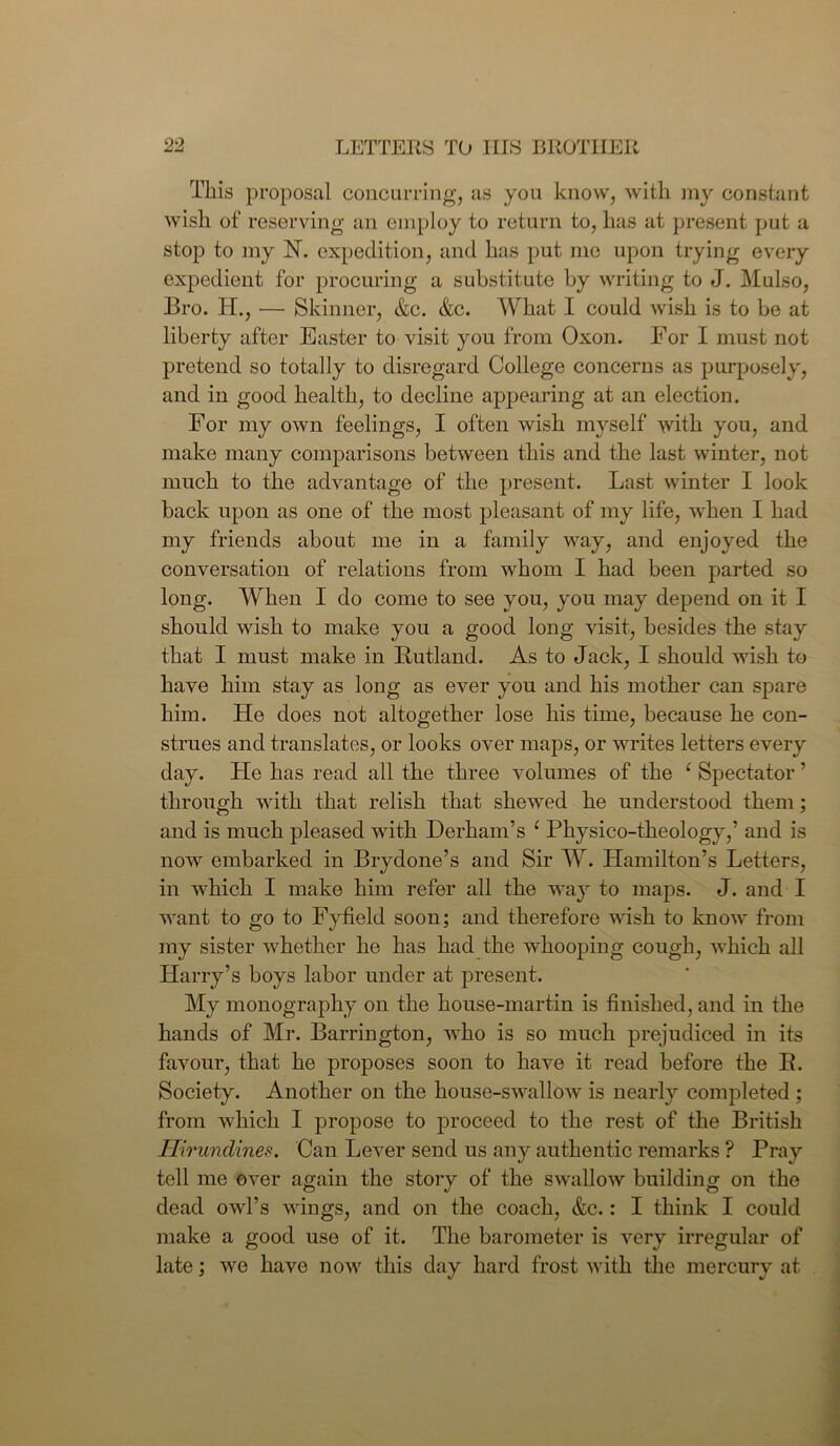 This proposal concurring, as you know, with my constant wish of reserving an employ to return to, has at present put a stop to my 1ST. expedition, and has put me upon trying every expedient for procuring a substitute by writing to J. Mulso, Bro. IT., — Skinner, &c. &c. What I could wish is to be at liberty after Easter to visit you from Oxon. For I must not pretend so totally to disregard College concerns as purposely, and in good health, to decline appearing at an election. For my own feelings, I often wish myself with you, and make many comparisons between this and the last winter, not much to the advantage of the present. Last winter I look back upon as one of the most pleasant of my life, when I had my friends about me in a family way, and enjoyed the conversation of relations from whom I had been parted so long. When I do come to see you, you may depend on it I should wish to make you a good long visit, besides the stay that I must make in Rutland. As to Jack, I should wish to have him stay as long as ever you and his mother can spare him. He does not altogether lose his time, because he con- strues and translates, or looks over maps, or writes letters every day. He has read all the three volumes of the ‘ Spectator ’ through with that relish that shewed he understood them; and is much pleased with Derham’s c Physico-theology,’ and is now embarked in Brydone’s and Sir W. Hamilton’s Letters, in which I make him refer all the way to maps. J. and I want to go to Fyfield soon; and therefore wish to know from my sister whether he has had the whooping cough, which all Harry’s boys labor under at present. My monography on the house-martin is finished, and in the hands of Mr. Barrington, who is so much prejudiced in its favour, that he proposes soon to have it read before the II. Society. Another on the house-swallow is nearly completed ; from which I propose to proceed to the rest of the British Hirundines. Can Lever send us any authentic remarks ? Pray tell me over again the story of the swallow building on the dead owl’s wings, and on the coach, &c.: I think I could make a good use of it. The barometer is very irregular of late; we have now this day hard frost with the mercury at