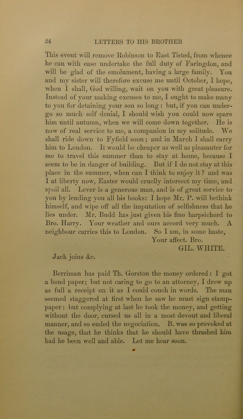 This event will remove Robinson to East Tisted, from whence he can with ease undertake the full duty of Faringdon, and will be glad of the emolument, having a large family. You and my sister will therefore excuse mo until October, I hope, when I shall, God willing, wait on you with great pleasure. Instead of your making excuses to me, I ought to make many to you for detaining your son so long : but, if you can under- go so much self denial, I should wish you could now spare him until autumn, when we will come down together. He is now of real service to me, a companion in my solitude. We shall ride down to Fyfield soon; and in March I shall carry him to London. It would be cheaper as well as pleasanter for me to travel this summer than to stay at home, because I seem to be in danger of building. But if I do not stay at this place in the summer, when can I think to enjoy it ? and was I at liberty now, Easter would cruelly intersect my time, and spoil all. Lever is a generous man, and is of great service to you by lending you all his books: I hope Mr. P. will bethink himself, and wipe off' all the imputation of selfishness that he lies under. Mr. Budd has just given his fine harpsichord to Bro. Harry. Your weather and ours accord very much. A neighbour carries this to London. So I am, in some haste, Your affect. Bro. GIL. WHITE. Jack joins &c. Berriman has paid Th. Gorston the money ordered : I got a bond paper; but not caring to go to an attorney, I drew up as full a receipt on it as I could couch in words. The man seemed staggered at first when he saw he must sign stamp- paper : but complying at last he took the money, and getting without the door, cursed us all in a most devout and liberal manner, and so ended the negociation. B. was so provoked at the usage, that he thinks that he should have thrashed him had he been well and able. Let me hear soon.