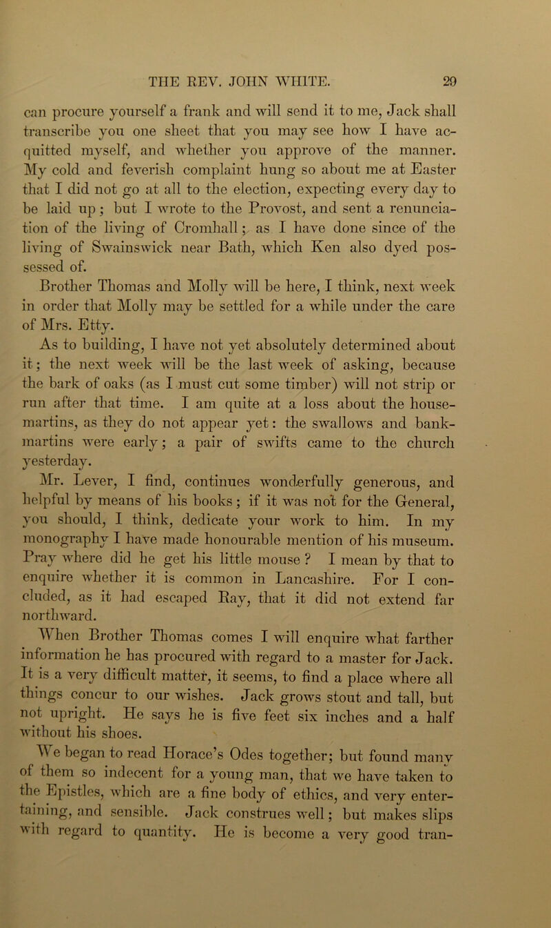 can procure yourself a frank and will send it to me, Jack shall transcribe you one sheet that you may see how I have ac- quitted myself, and whether you approve of the manner. My cold and feverish complaint hung so about me at Easter that I did not go at all to the election, expecting every day to he laid up; but I wrote to the Provost, and sent a renuncia- tion of the living of Cromhall; as I have done since of the living of Swainswick near Bath, which Ken also dyed pos- sessed of. Brother Thomas and Molly will be here, I think, next week in order that Molly may be settled for a while under the care of Mrs. Etty. As to building, I have not yet absolutely determined about it; the next week will be the last week of asking, because the bark of oaks (as I must cut some timber) will not strip or run after that time. I am quite at a loss about the house- martins, as they do not appear yet: the swallows and bank- martins were early; a pair of swifts came to the church yesterday. Mr. Lever, I find, continues wonderfully generous, and helpful by means of his books; if it was no’t for the General, you should, I think, dedicate your work to him. In my monography I have made honourable mention of his museum. Pray where did he get his little mouse ? I mean by that to enquire whether it is common in Lancashire. For I con- cluded, as it had escaped Bay, that it did not extend far northward. TV hen Brother Thomas comes I will enquire what farther information he has procured with regard to a master for Jack. It is a very difficult matter, it seems, to find a place where all things concur to our wishes. Jack grows stout and tall, but not upright. He says he is five feet six inches and a half without his shoes. W e began to read Horace’s Odes together; but found many of them so indecent for a young mail, that we have taken to the Epistles, which are a fine body of ethics, and very enter- taining, and sensible. Jack construes well; but makes slips vith regard to quantity. He is become a very good trail-