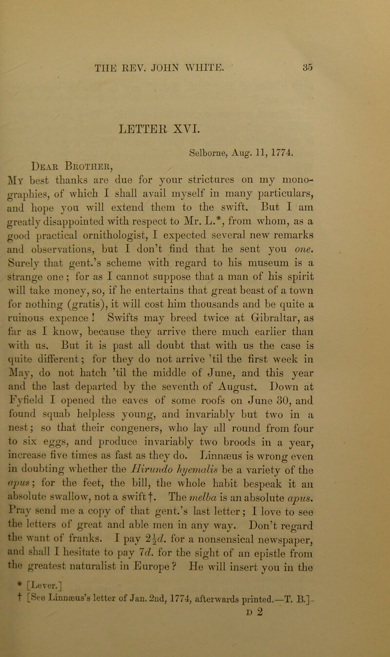 LETTER XVI. Selborne, Aug. 11, 1774. Dear Brother, My best thanks are due for your strictures on my mono- grapkies, of which I shall avail myself in many particulars, and hope you will extend them to the swift. But I am greatly disappointed with respect to Mr. L.*, from whom, as a good practical ornithologist, I expected several new remarks and observations, but I don’t find that he sent you one. Surely that gent.’s scheme with regard to his museum is a strange one; for as I cannot suppose that a man of his spirit will take money, so, if he entertains that great beast of a town for nothing (gratis), it will cost him thousands and be quite a ruinous expence ! Swifts may breed twice at Gibraltar, as far as I know, because they arrive there much earlier than with us. But it is past all doubt that with us the case is quite different; for they do not arrive ’til the first week in May, do not hatch ’til the middle of June, and this year and the last departed by the seventh of August. Down at Fyfield I opened the eaves of some roofs on June 30, and found squab helpless young, and invariably but two in a nest; so that their congeners, who lay all round from four to six eggs, and produce invariably two broods in a year, increase five times as fast as they do. Linnaeus is wrong even in doubting whether the Hirundo hyemalis be a variety of the opus; for the feet, the bill, the whole habit bespeak it an absolute swallow, not a swift The melba is an absolute apus. Pray send me a copy of that gent.’s last letter; I love to see the letters of great and able men in any way. Don’t regard the want of franks. I pay 2\d. for a nonsensical newspaper, and shall I hesitate to pay Id. for the sight of an epistle from the greatest naturalist in Europe? He will insert you in the * [Lever.] t [See Linnseus’e letter of Jan. 2nd, 1774, afterwards printed.—T. B.] D 2