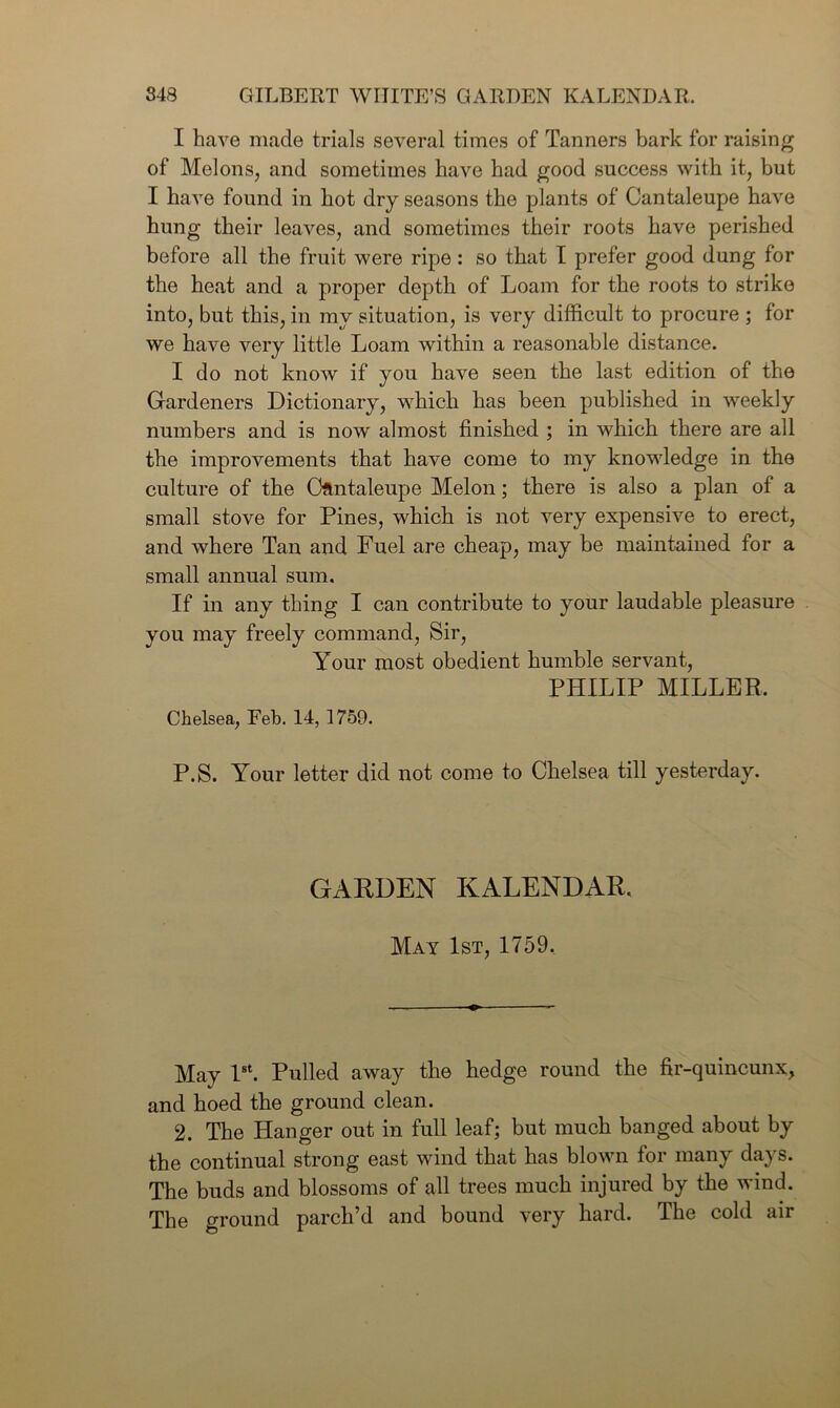 I have made trials several times of Tanners bark for raising of Melons, and sometimes have had good success with it, but I have found in hot dry seasons the plants of Cantaleupe have hung their leaves, and sometimes their roots have perished before all the fruit were ripe: so that I prefer good dung for the heat and a proper depth of Loam for the roots to strike into, but this, in my situation, is very difficult to procure ; for we have very little Loam within a reasonable distance. I do not know if you have seen the last edition of the Gardeners Dictionary, which has been published in weekly numbers and is now almost finished ; in which there are all the improvements that have come to my knowledge in the culture of the Cflntaleupe Melon; there is also a plan of a small stove for Pines, which is not very expensive to erect, and where Tan and Fuel are cheap, may be maintained for a small annual sum. If in any thing I can contribute to your laudable pleasure you may freely command, Sir, Your most obedient humble servant, PHILIP MILLER. Chelsea, Feb. 14, 1759. P.S. Your letter did not come to Chelsea till yesterday. GARDEN KALENDAR. May 1st, 1759, May 1st. Pulled away the hedge round the fir-quincunx, and hoed the ground clean. 2. The Hanger out in full leaf; but much banged about by the continual strong east wind that has blown for many days. The buds and blossoms of all trees much injured by the wind. The ground parch’d and bound very hard. The cold air