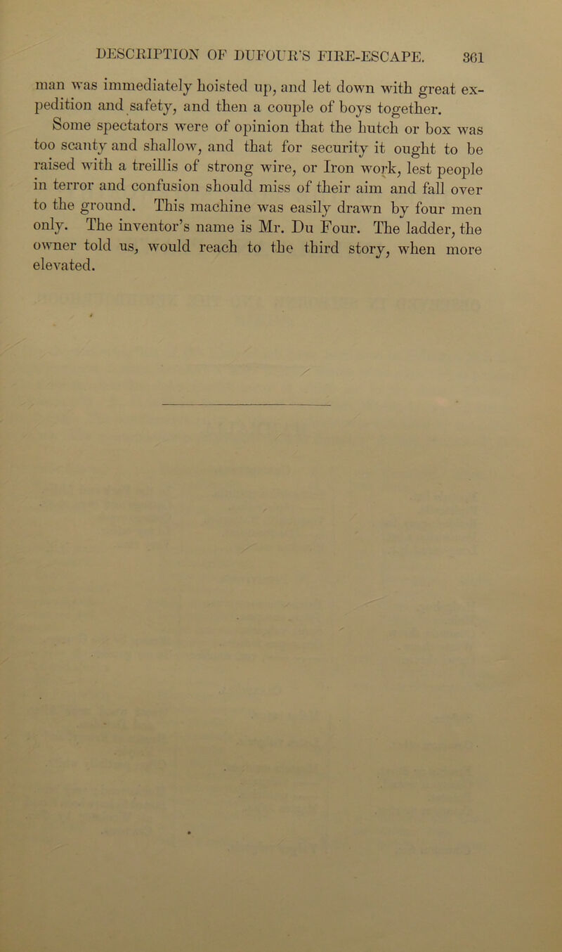 man was immediately lioisted up, and let down with great ex- pedition and safety, and then a couple of boys together. Some spectators were of opinion that the hutch or box was too scanty and shallow, and that for security it ought to be raised with a treillis of strong wire, or Iron work, lest people in terror and confusion should miss of their aim and fall over to the ground. This machine was easily drawn by four men only. The inventor’s name is Mr. Du Four. The ladder, the owner told us, would reach to the third story, when elevated. more