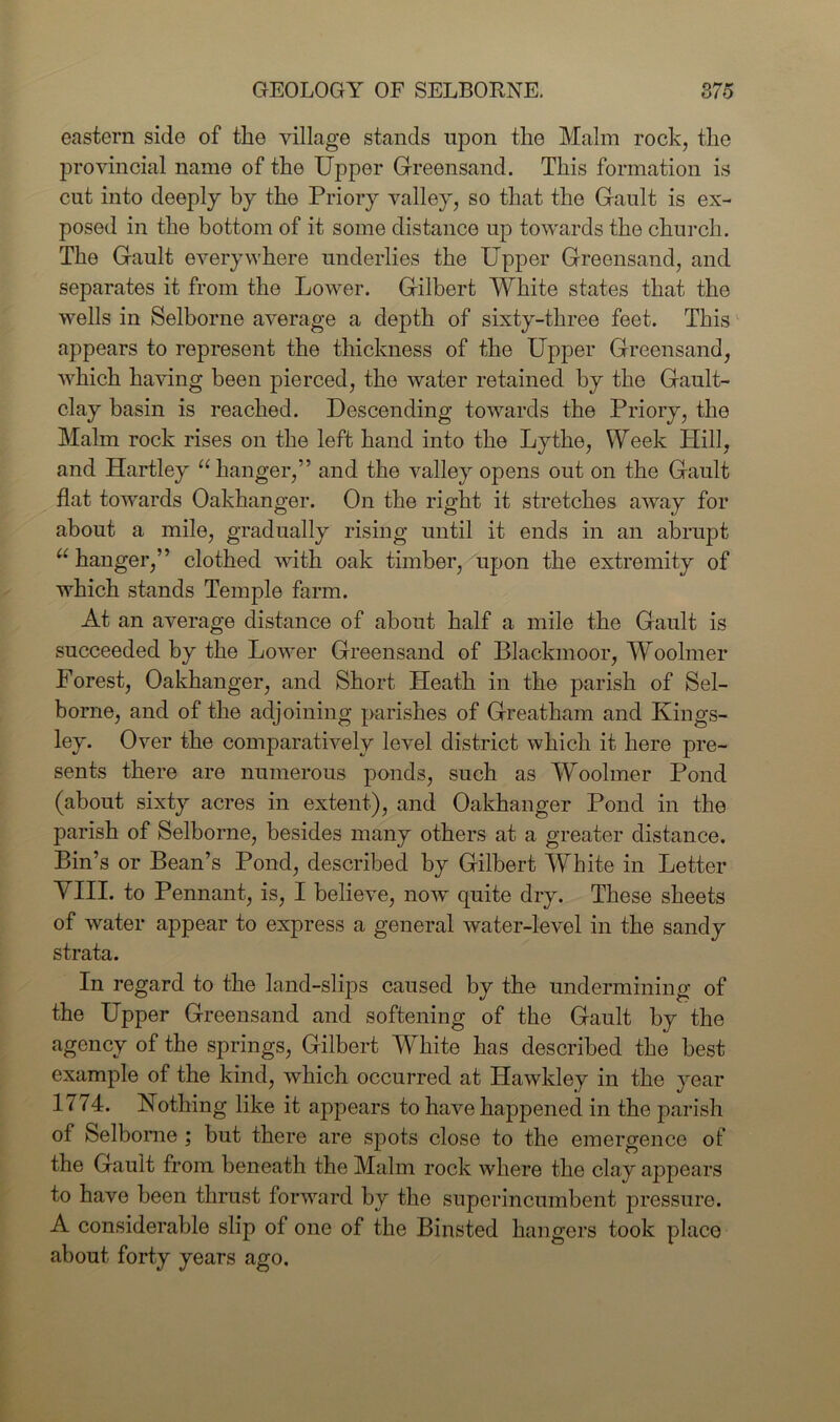 eastern side of the village stands upon the Malm rock, the provincial name of the Upper Greensand. This formation is cut into deeply by the Priory valley, so that the Gault is ex- posed in the bottom of it some distance up towards the church. The Gault everywhere underlies the Upper Greensand, and separates it from the Lower. Gilbert White states that the wells in Selborne average a depth of sixty-three feet. This appears to represent the thickness of the Upper Greensand, which having been pierced, the water retained by the Gault- clay basin is reached. Descending towards the Priory, the Malm rock rises on the left hand into the Lythe, Week Hill, and Hartley “ hanger,” and the valley opens out on the Gault flat towards Oakhanger. On the right it stretches away for about a mile, gradually rising until it ends in an abrupt u hanger,” clothed with oak timber, upon the extremity of which stands Temple farm. At an average distance of about half a mile the Gault is succeeded by the Lower Greensand of Blackmoor, Woolmer Forest, Oakhanger, and Short Heath in the parish of Sel- borne, and of the adjoining parishes of Greatham and Kings- ley. Over the comparatively level district which it here pre- sents there are numerous ponds, such as Woolmer Pond (about sixty acres in extent), and Oakhanger Pond in the parish of Selborne, besides many others at a greater distance. Bin’s or Bean’s Pond, described by Gilbert White in Letter Mill, to Pennant, is, I believe, now quite dry. These sheets of water appear to express a general water-level in the sandy strata. In regard to the land-slips caused by the undermining of the Upper Greensand and softening of the Gault by the agency of the springs, Gilbert White has described the best example of the kind, which occurred at Hawkley in the year 1774. Nothing like it appears to have happened in the parish of Selborne ; but there are spots close to the emergence of the Gault from beneath the Malm rock where the clay appears to have been thrust forward by the superincumbent pressure. A considerable slip of one of the Binsted hangers took place about forty years ago.