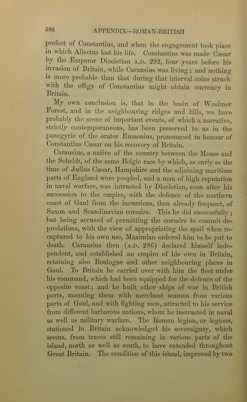 prefect of Constantius, and wlien the engagement took place in which Allectus lost his life. Constantius was made Caesar hy the Emperor Diocletian a.d. 292, four years before his invasion of Britain, while Carausius was living; and nothing is more probable than that during that interval coins struck with the effigy of Constantius might obtain currency in Britain. My own conclusion is, that in the basin of Woolmer Forest, and in the neighbouring ridges and hills, we have probably the scene of important events, of which a narrative, strictly contemporaneous, has been preserved to us in the panegyric of the orator Eumenius, pronounced in honour of Constantius Caesar on his recovery of Britain. Carausius, a native of the country between the Meuse and the Scheldt, of the same Belgic race by which, as early as the time of Julius Caesar, Hampshire and the adjoining maritime parts of England were peopled, and a man of high reputation in naval warfare, was intrusted by Diocletian, soon after his succession to the empire, with the defence of the northern coast of Gaul from the incursions, then already frequent, of Saxon and Scandinavian corsairs. This he did successfully; but being accused of permitting the corsairs to commit de- predations, with the view of appropriating the spoil when re- captured to his own use, Maximian ordered him to be put to death. Carausius then (a.d. 286) declared himself inde- pendent, and established an empire of his own in Britain, retaining also Boulogne and other neighbouring places in Gaul. To Britain he carried over with him the fleet under his command, which had been equipped for the defence of the opposite coast; and he built other ships of war in British ports, manning them writh merchant seamen from various parts of Gaul, and with fighting men, attracted to his service from different barbarous nations, whom he instructed in naval as well as military warfare. The Homan legion, or legions, stationed in Britain acknowledged his sovereignty, which seems, from traces still remaining in various parts of the island, north as well as south, to have extended throughout Great Britain. The condition of this island, improved by two