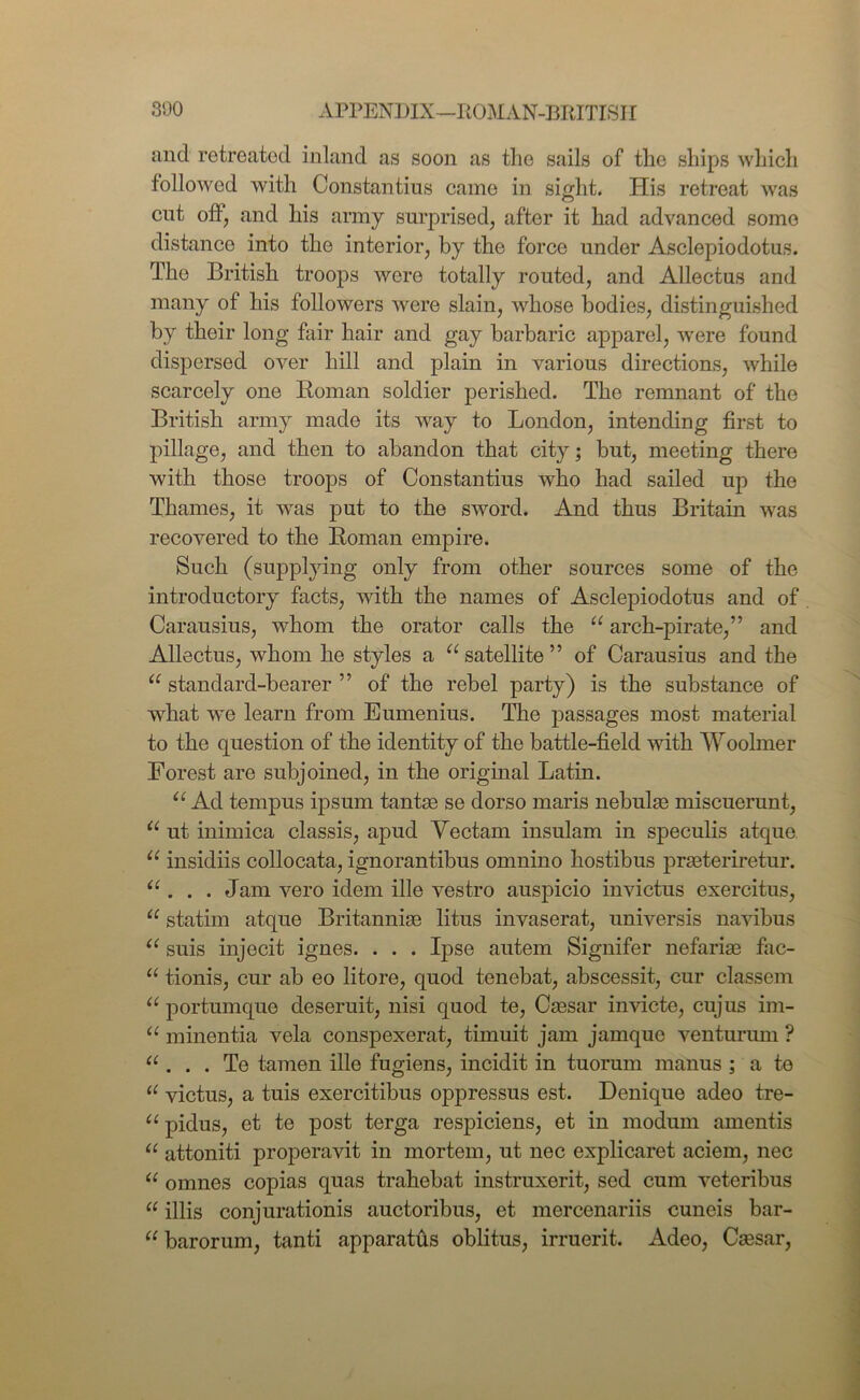 and retreated inland as soon as the sails of the ships which followed with Constantius came in sight. His retreat was cut oft, and his army surprised, after it had advanced some distance into the interior, by the force under Asclepiodotus. The British troops were totally routed, and Allectus and many of his followers were slain, whose bodies, distinguished by their long fair hair and gay barbaric apparel, were found dispersed over hill and plain in various directions, while scarcely one Roman soldier perished. The remnant of the British army made its way to London, intending first to pillage, and then to abandon that city; but, meeting there with those troops of Constantius who had sailed up the Thames, it was put to the sword. And thus Britain was recovered to the Roman empire. Such (supplying only from other sources some of the introductory facts, with the names of Asclepiodotus and of Carausius, whom the orator calls the u arch-pirate,” and Allectus, whom he styles a “ satellite ” of Carausius and the a standard-bearer ” of the rebel party) is the substance of what we learn from Eumenius. The passages most material to the question of the identity of the battle-field with Woolmer Forest are subjoined, in the original Latin. u Ad tempus ipsum tantas se dorso maris nebulas miscuerunt, u ut inimica classis, apud Yectam insulam in speculis atque u insidiis collocata, ignorantibus omnino hostibus prasteriretur. “ . . . Jam vero idem ille vestro auspicio invictus exercitus, u statim atque Britannias litus invaserat, universis navibus “ suis injecit ignes. . . . Ipse autem Signifer nefarias fac- u tionis, cur ab eo litore, quod tenebat, abscessit, cur classem u portumque deseruit, nisi quod te, Cassar invicte, cujus im- u minentia vela conspexerat, timuit jam jamque venturum ? “ . . . Te tamen ille fugiens, incidit in tuorum manus ; a te u victus, a tuis exercitibus oppressus est. Denique adeo tre- u pidus, et te post terga respiciens, et in modum amentis “ attoniti properavit in mortem, ut nec explicaret aciem, nec “ omnes copias quas trahebat instruxerit, sed cum veteribus 11 illis conjurationis auctoribus, et mercenariis cuneis bar- u barorum, tanti apparatus oblitus, irruerit. Adeo, Cassar,