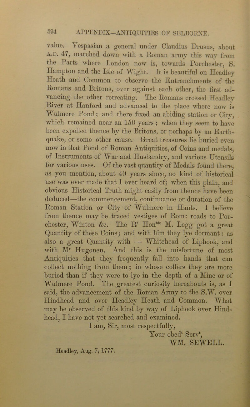 APPENDIX—ANTIQUITIES OF SELBOItNE. value. Vespasian a general under Claudius Drusus, about a.d. 47, marched down with a Roman army this way from tho Parts where London now is, towards Porchester, S. Hampton and tho Isle of Wight. It is beautiful on Headley Heath and Common to observe the Entrenchments of tho Romans and Britons, over against each other, the first ad- vancing the other retreating. The Romans crossed Headley River at Hanford and advanced to the place where now is Wulmere Pond; and there fixed an abiding station or City, which remained near an 150 years ; when they seem to have been expelled thence by the Britons, or perhaps by an Earth- quake, or some other cause. Great treasures lie buried even now in that Pond of Roman Antiquities, of Coins and medals, of Instruments of War and Husbandry, and various Utensils for various uses. Of the vast quantity of Medals found there, as you mention, about 40 years since, no kind of historical, use was ever made that I ever heard of; when this plain, and obvious Historical Truth might easily from thence have been deduced—the commencement, continuance or duration of the Roman Station qr City of Wulmere in Hants. I believe from thence may be traced vestiges of Rom: roads to Por- chester, Winton &c. The R* Honble M. Legg got a great Quantity of these Coins; and with him they lye dormant: as also a great Quantity with — Whitehead of Liphook, and with M1' Hugonen. And this is the misfortune of most Antiquities that they frequently fall into hands that can collect nothing from them; in whose coffers they are more buried than if they were to lye in the depth of a Mine or of Wulmere Pond. The greatest curiosity hereabouts is, as I said, the advancement of the Roman Army to the S.W. over Hindhead and over Headley Heath and Common. What may be observed of this kind by way of Liphook over Hind- head, I have not yet searched and examined. I am, Sir, most respectfully, Your obed1 Serv*, WM. SEWELL. Headley, Aug. 7, 1777.